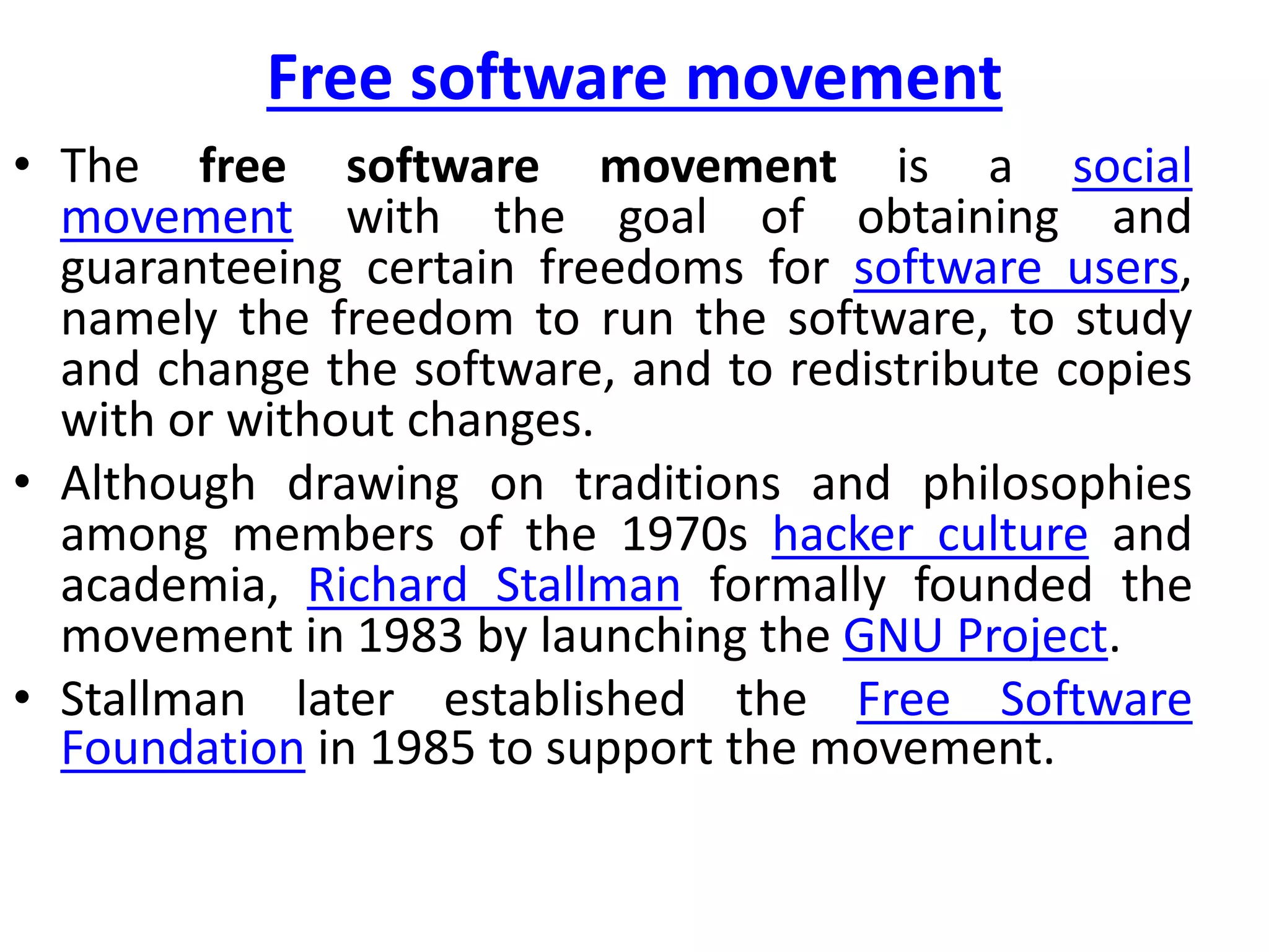 Free software movement
• The free software movement is a social
movement with the goal of obtaining and
guaranteeing certain freedoms for software users,
namely the freedom to run the software, to study
and change the software, and to redistribute copies
with or without changes.
• Although drawing on traditions and philosophies
among members of the 1970s hacker culture and
academia, Richard Stallman formally founded the
movement in 1983 by launching the GNU Project.
• Stallman later established the Free Software
Foundation in 1985 to support the movement.
 