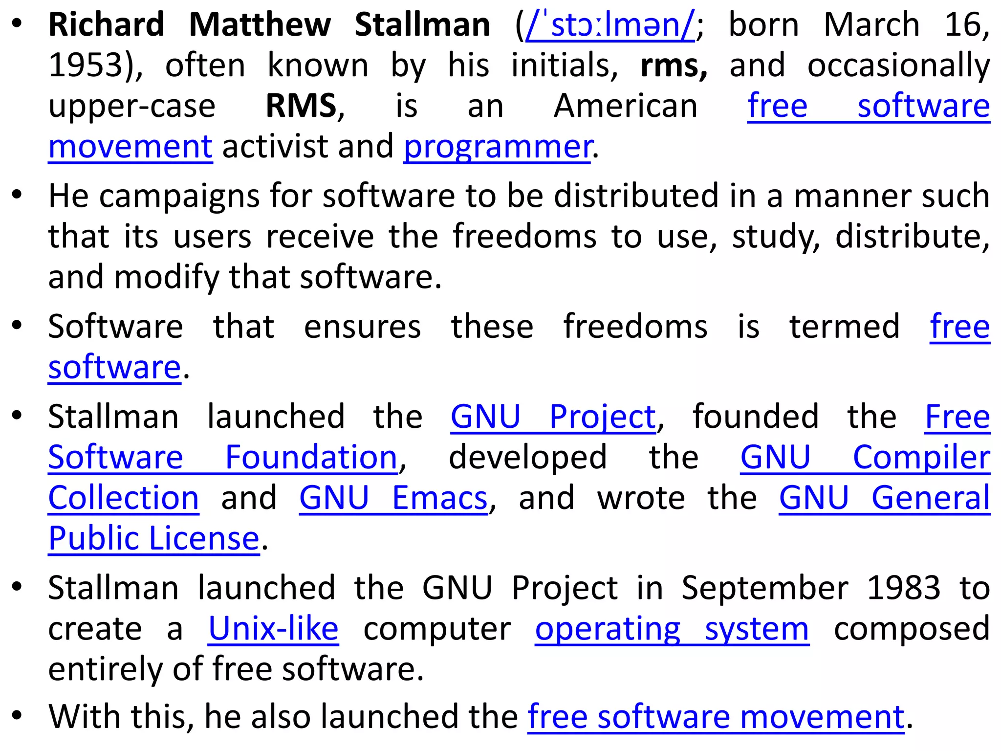 • Richard Matthew Stallman (/ˈstɔːlmən/; born March 16,
1953), often known by his initials, rms, and occasionally
upper-case RMS, is an American free software
movement activist and programmer.
• He campaigns for software to be distributed in a manner such
that its users receive the freedoms to use, study, distribute,
and modify that software.
• Software that ensures these freedoms is termed free
software.
• Stallman launched the GNU Project, founded the Free
Software Foundation, developed the GNU Compiler
Collection and GNU Emacs, and wrote the GNU General
Public License.
• Stallman launched the GNU Project in September 1983 to
create a Unix-like computer operating system composed
entirely of free software.
• With this, he also launched the free software movement.
 