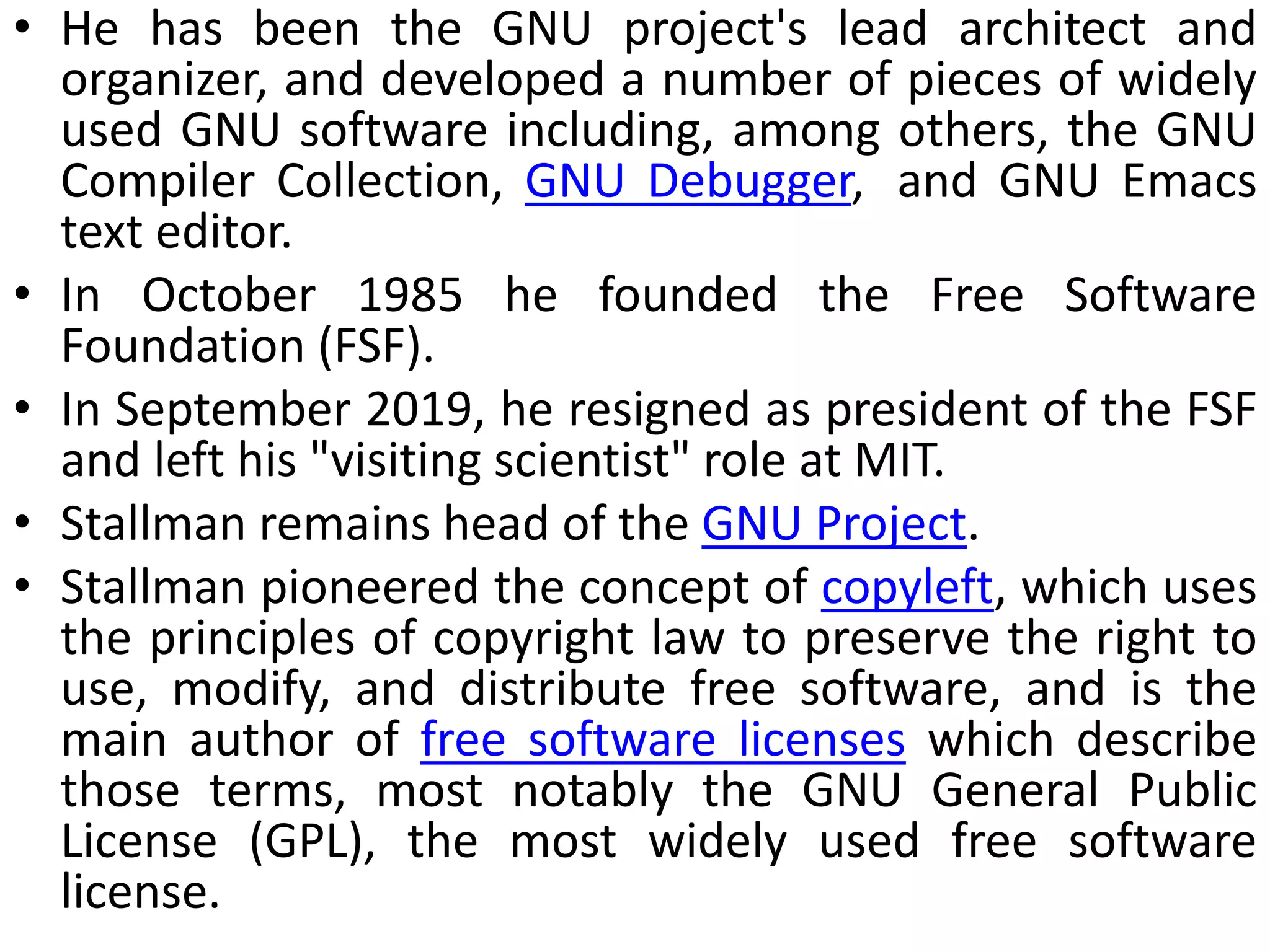 • He has been the GNU project's lead architect and
organizer, and developed a number of pieces of widely
used GNU software including, among others, the GNU
Compiler Collection, GNU Debugger, and GNU Emacs
text editor.
• In October 1985 he founded the Free Software
Foundation (FSF).
• In September 2019, he resigned as president of the FSF
and left his "visiting scientist" role at MIT.
• Stallman remains head of the GNU Project.
• Stallman pioneered the concept of copyleft, which uses
the principles of copyright law to preserve the right to
use, modify, and distribute free software, and is the
main author of free software licenses which describe
those terms, most notably the GNU General Public
License (GPL), the most widely used free software
license.
 