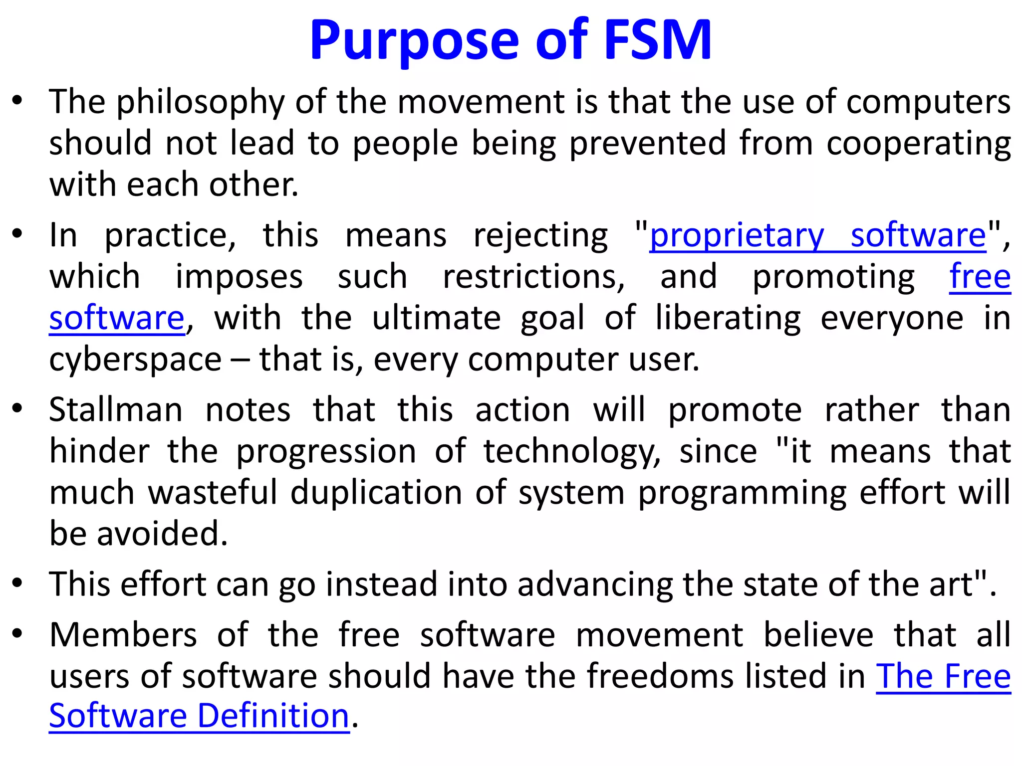 Purpose of FSM
• The philosophy of the movement is that the use of computers
should not lead to people being prevented from cooperating
with each other.
• In practice, this means rejecting "proprietary software",
which imposes such restrictions, and promoting free
software, with the ultimate goal of liberating everyone in
cyberspace – that is, every computer user.
• Stallman notes that this action will promote rather than
hinder the progression of technology, since "it means that
much wasteful duplication of system programming effort will
be avoided.
• This effort can go instead into advancing the state of the art".
• Members of the free software movement believe that all
users of software should have the freedoms listed in The Free
Software Definition.
 