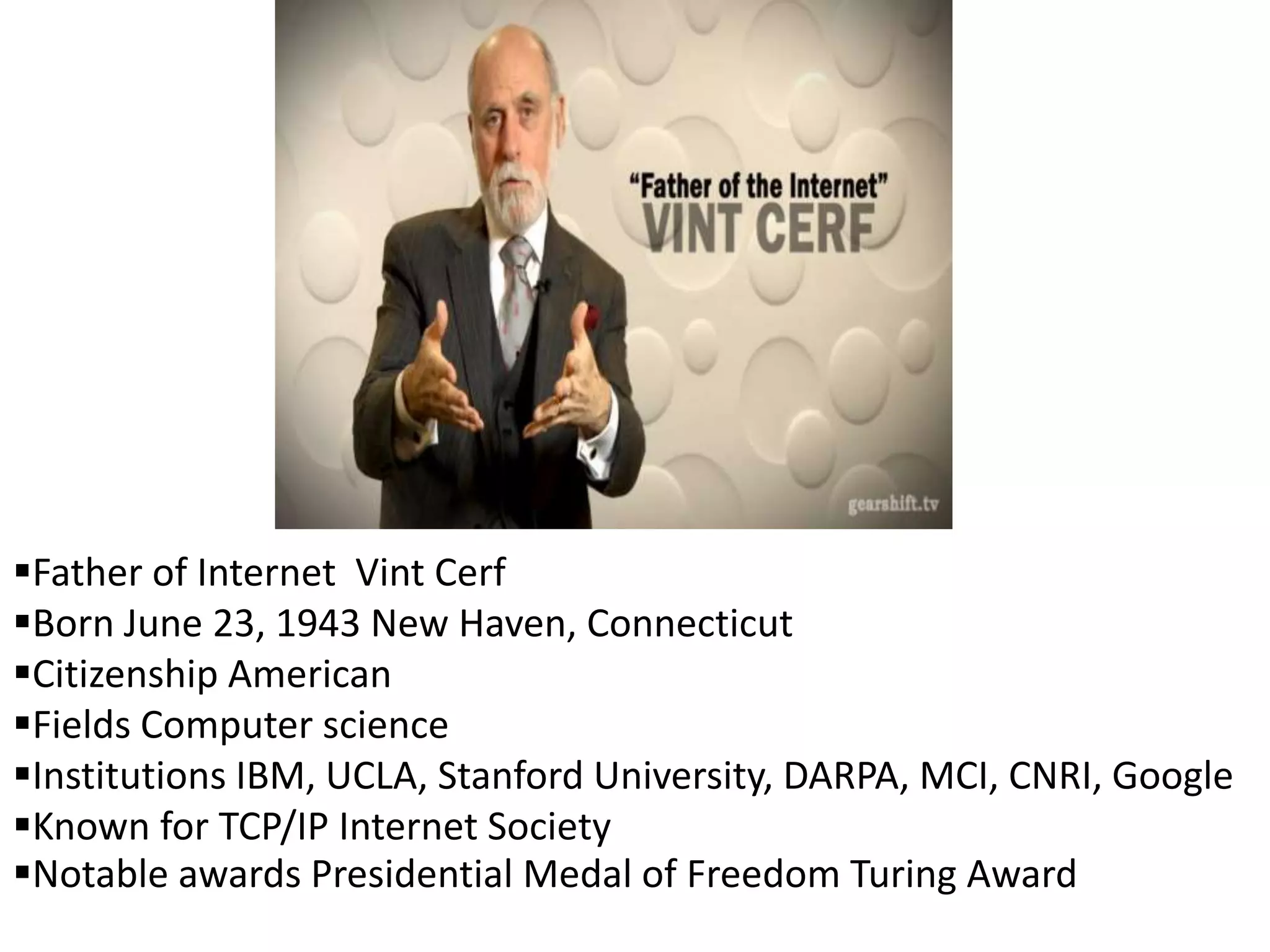 Father of Internet Vint Cerf
Born June 23, 1943 New Haven, Connecticut
Citizenship American
Fields Computer science
Institutions IBM, UCLA, Stanford University, DARPA, MCI, CNRI, Google
Known for TCP/IP Internet Society
Notable awards Presidential Medal of Freedom Turing Award
 