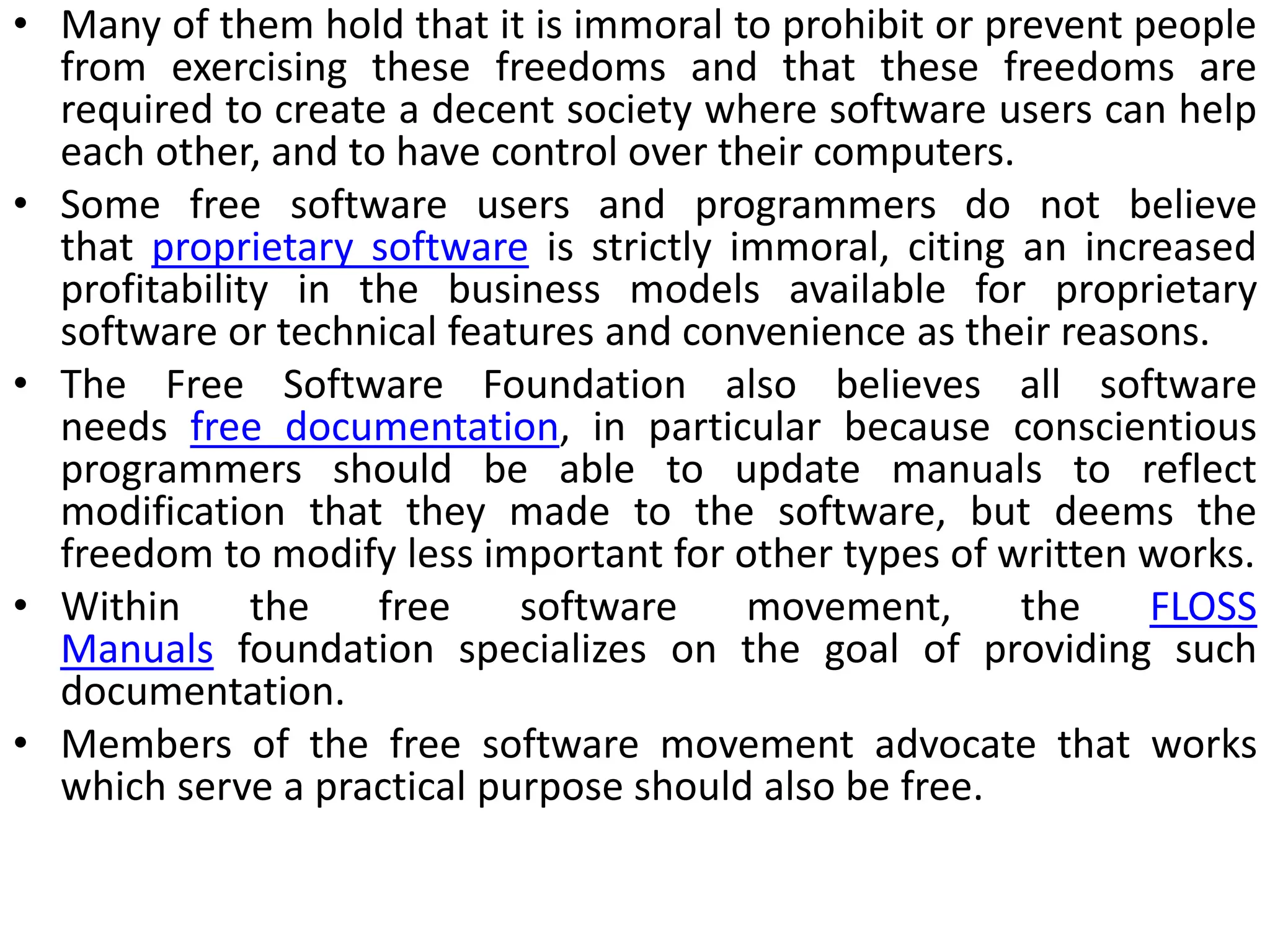 • Many of them hold that it is immoral to prohibit or prevent people
from exercising these freedoms and that these freedoms are
required to create a decent society where software users can help
each other, and to have control over their computers.
• Some free software users and programmers do not believe
that proprietary software is strictly immoral, citing an increased
profitability in the business models available for proprietary
software or technical features and convenience as their reasons.
• The Free Software Foundation also believes all software
needs free documentation, in particular because conscientious
programmers should be able to update manuals to reflect
modification that they made to the software, but deems the
freedom to modify less important for other types of written works.
• Within the free software movement, the FLOSS
Manuals foundation specializes on the goal of providing such
documentation.
• Members of the free software movement advocate that works
which serve a practical purpose should also be free.
 