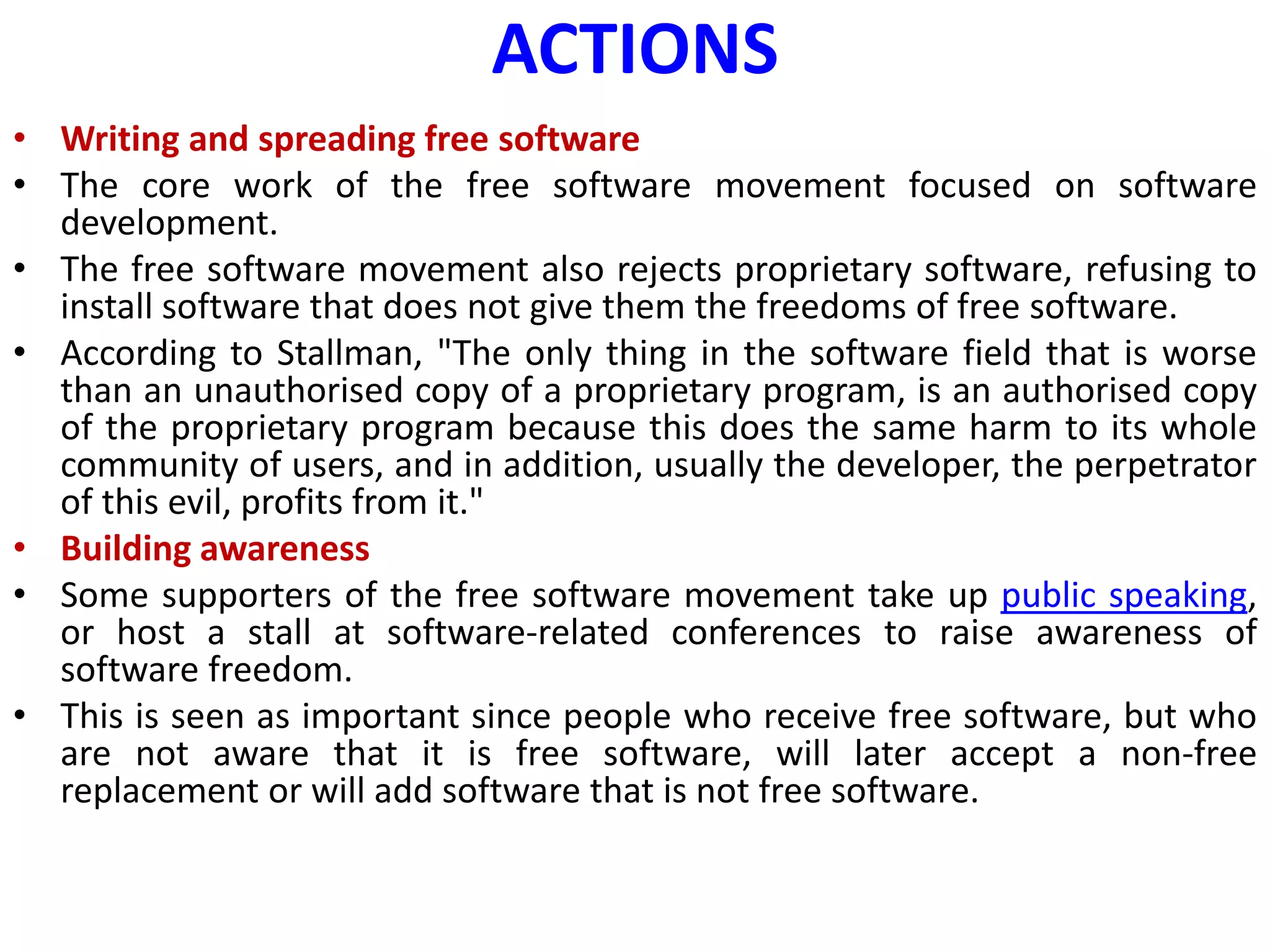 ACTIONS
• Writing and spreading free software
• The core work of the free software movement focused on software
development.
• The free software movement also rejects proprietary software, refusing to
install software that does not give them the freedoms of free software.
• According to Stallman, "The only thing in the software field that is worse
than an unauthorised copy of a proprietary program, is an authorised copy
of the proprietary program because this does the same harm to its whole
community of users, and in addition, usually the developer, the perpetrator
of this evil, profits from it."
• Building awareness
• Some supporters of the free software movement take up public speaking,
or host a stall at software-related conferences to raise awareness of
software freedom.
• This is seen as important since people who receive free software, but who
are not aware that it is free software, will later accept a non-free
replacement or will add software that is not free software.
 