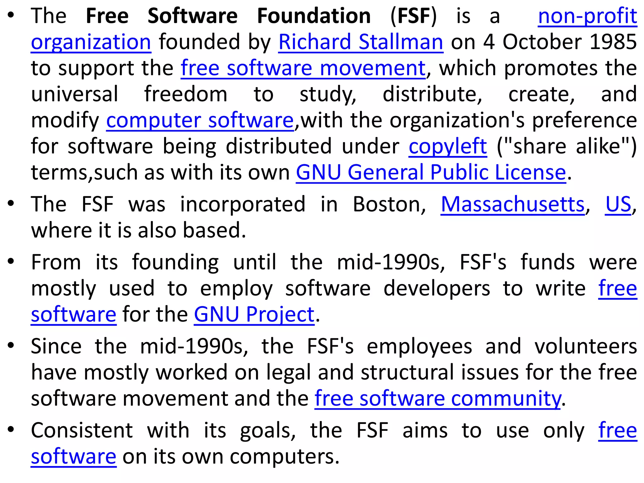 • The Free Software Foundation (FSF) is a non-profit
organization founded by Richard Stallman on 4 October 1985
to support the free software movement, which promotes the
universal freedom to study, distribute, create, and
modify computer software,with the organization's preference
for software being distributed under copyleft ("share alike")
terms,such as with its own GNU General Public License.
• The FSF was incorporated in Boston, Massachusetts, US,
where it is also based.
• From its founding until the mid-1990s, FSF's funds were
mostly used to employ software developers to write free
software for the GNU Project.
• Since the mid-1990s, the FSF's employees and volunteers
have mostly worked on legal and structural issues for the free
software movement and the free software community.
• Consistent with its goals, the FSF aims to use only free
software on its own computers.
 