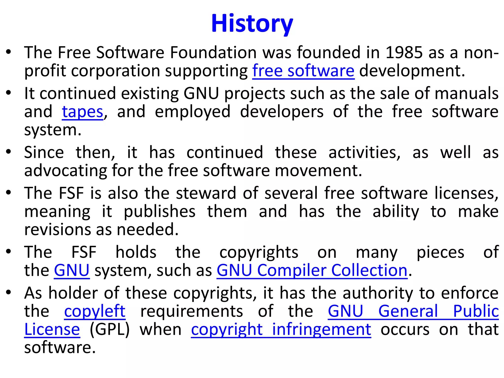 History
• The Free Software Foundation was founded in 1985 as a non-
profit corporation supporting free software development.
• It continued existing GNU projects such as the sale of manuals
and tapes, and employed developers of the free software
system.
• Since then, it has continued these activities, as well as
advocating for the free software movement.
• The FSF is also the steward of several free software licenses,
meaning it publishes them and has the ability to make
revisions as needed.
• The FSF holds the copyrights on many pieces of
the GNU system, such as GNU Compiler Collection.
• As holder of these copyrights, it has the authority to enforce
the copyleft requirements of the GNU General Public
License (GPL) when copyright infringement occurs on that
software.
 