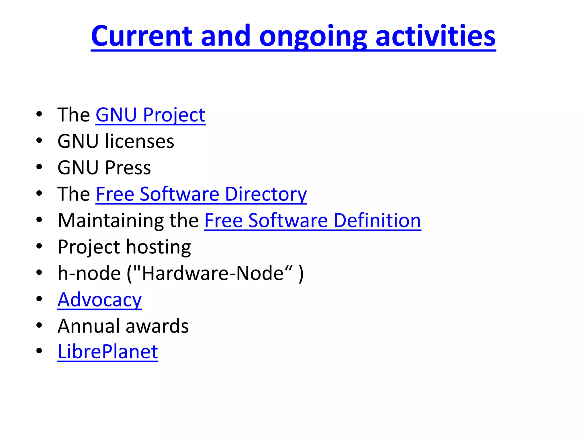 Current and ongoing activities
• The GNU Project
• GNU licenses
• GNU Press
• The Free Software Directory
• Maintaining the Free Software Definition
• Project hosting
• h-node ("Hardware-Node“ )
• Advocacy
• Annual awards
• LibrePlanet
 
