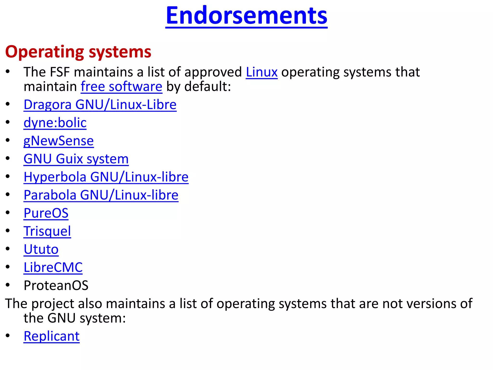 Endorsements
Operating systems
• The FSF maintains a list of approved Linux operating systems that
maintain free software by default:
• Dragora GNU/Linux-Libre
• dyne:bolic
• gNewSense
• GNU Guix system
• Hyperbola GNU/Linux-libre
• Parabola GNU/Linux-libre
• PureOS
• Trisquel
• Ututo
• LibreCMC
• ProteanOS
The project also maintains a list of operating systems that are not versions of
the GNU system:
• Replicant
 