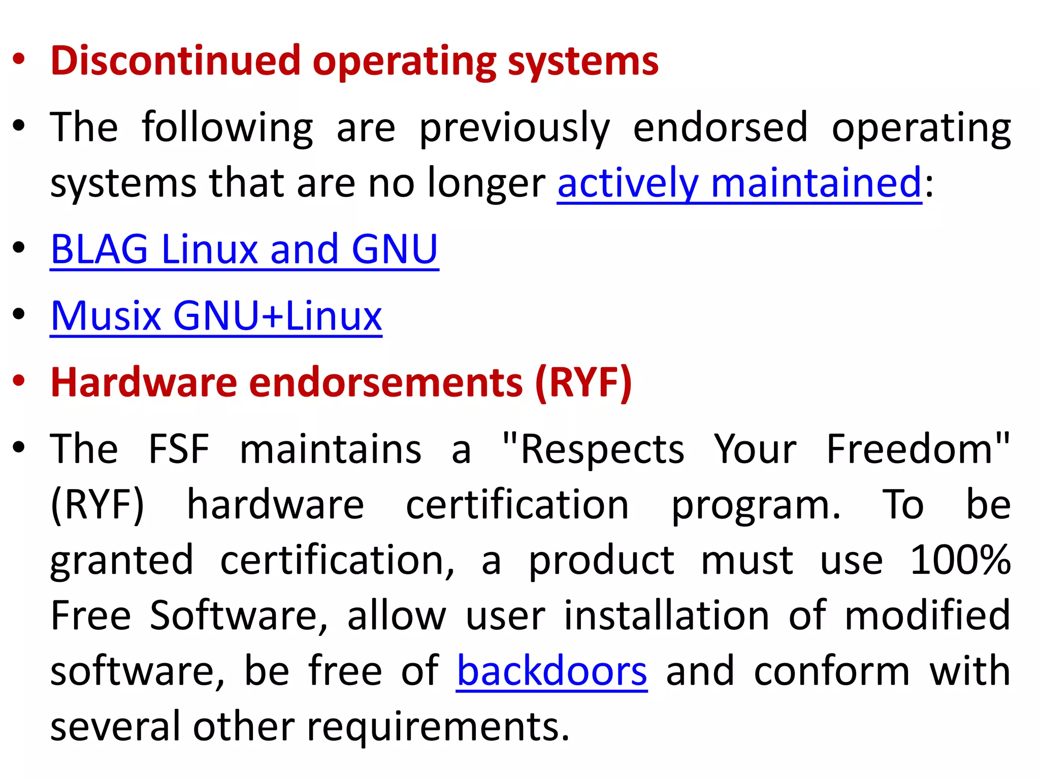 • Discontinued operating systems
• The following are previously endorsed operating
systems that are no longer actively maintained:
• BLAG Linux and GNU
• Musix GNU+Linux
• Hardware endorsements (RYF)
• The FSF maintains a "Respects Your Freedom"
(RYF) hardware certification program. To be
granted certification, a product must use 100%
Free Software, allow user installation of modified
software, be free of backdoors and conform with
several other requirements.
 