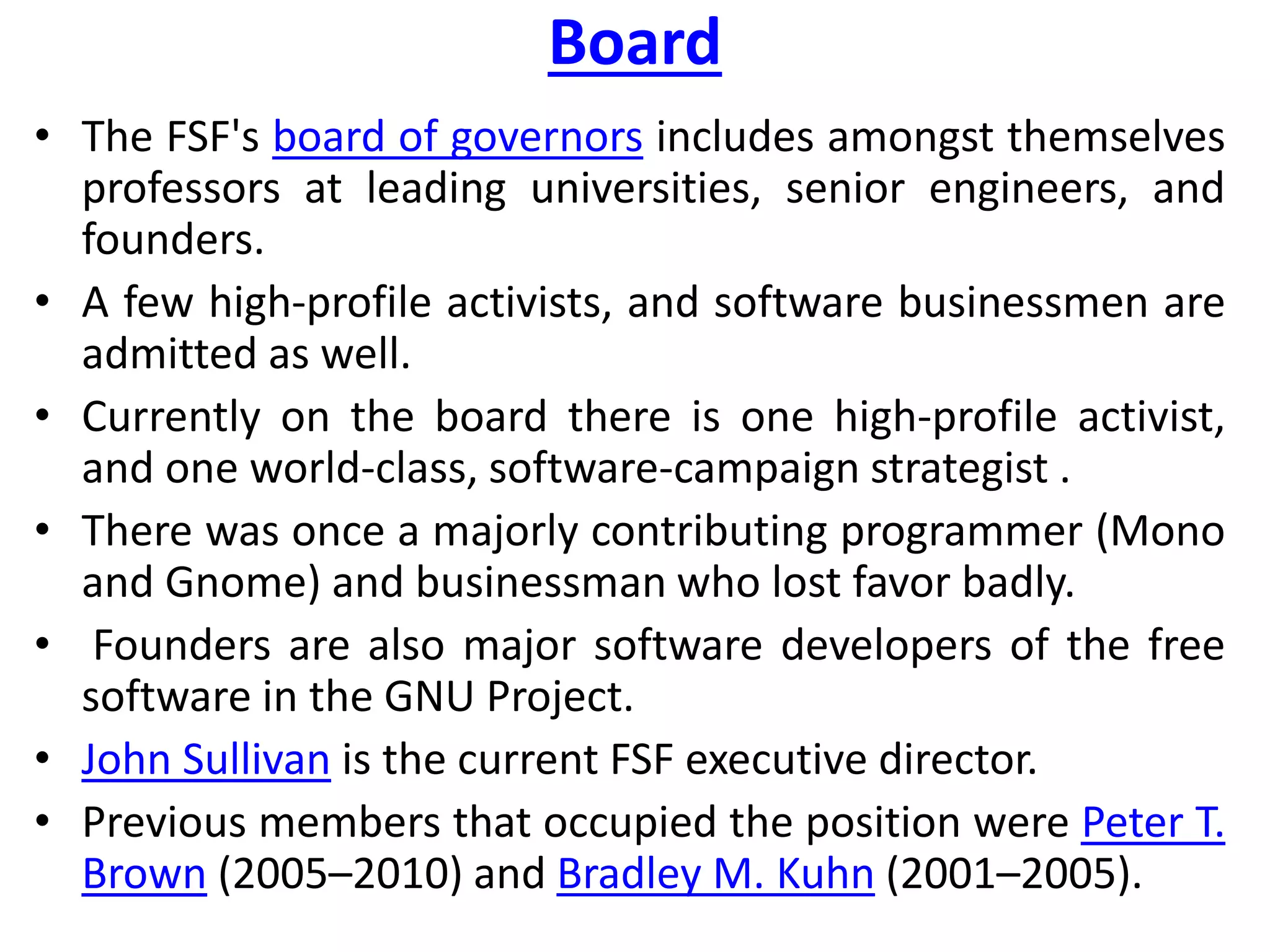 Board
• The FSF's board of governors includes amongst themselves
professors at leading universities, senior engineers, and
founders.
• A few high-profile activists, and software businessmen are
admitted as well.
• Currently on the board there is one high-profile activist,
and one world-class, software-campaign strategist .
• There was once a majorly contributing programmer (Mono
and Gnome) and businessman who lost favor badly.
• Founders are also major software developers of the free
software in the GNU Project.
• John Sullivan is the current FSF executive director.
• Previous members that occupied the position were Peter T.
Brown (2005–2010) and Bradley M. Kuhn (2001–2005).
 