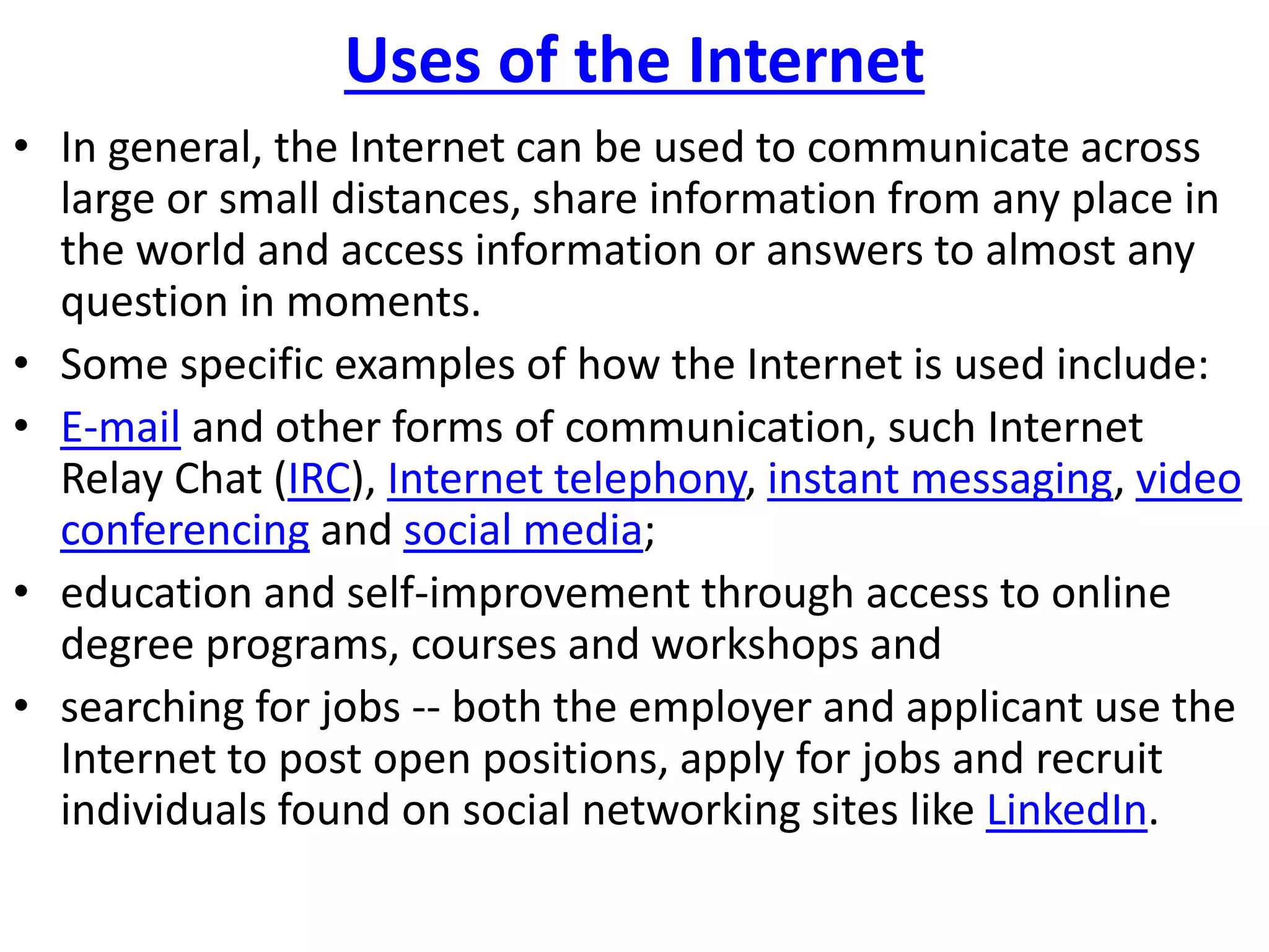 Uses of the Internet
• In general, the Internet can be used to communicate across
large or small distances, share information from any place in
the world and access information or answers to almost any
question in moments.
• Some specific examples of how the Internet is used include:
• E-mail and other forms of communication, such Internet
Relay Chat (IRC), Internet telephony, instant messaging, video
conferencing and social media;
• education and self-improvement through access to online
degree programs, courses and workshops and
• searching for jobs -- both the employer and applicant use the
Internet to post open positions, apply for jobs and recruit
individuals found on social networking sites like LinkedIn.
 