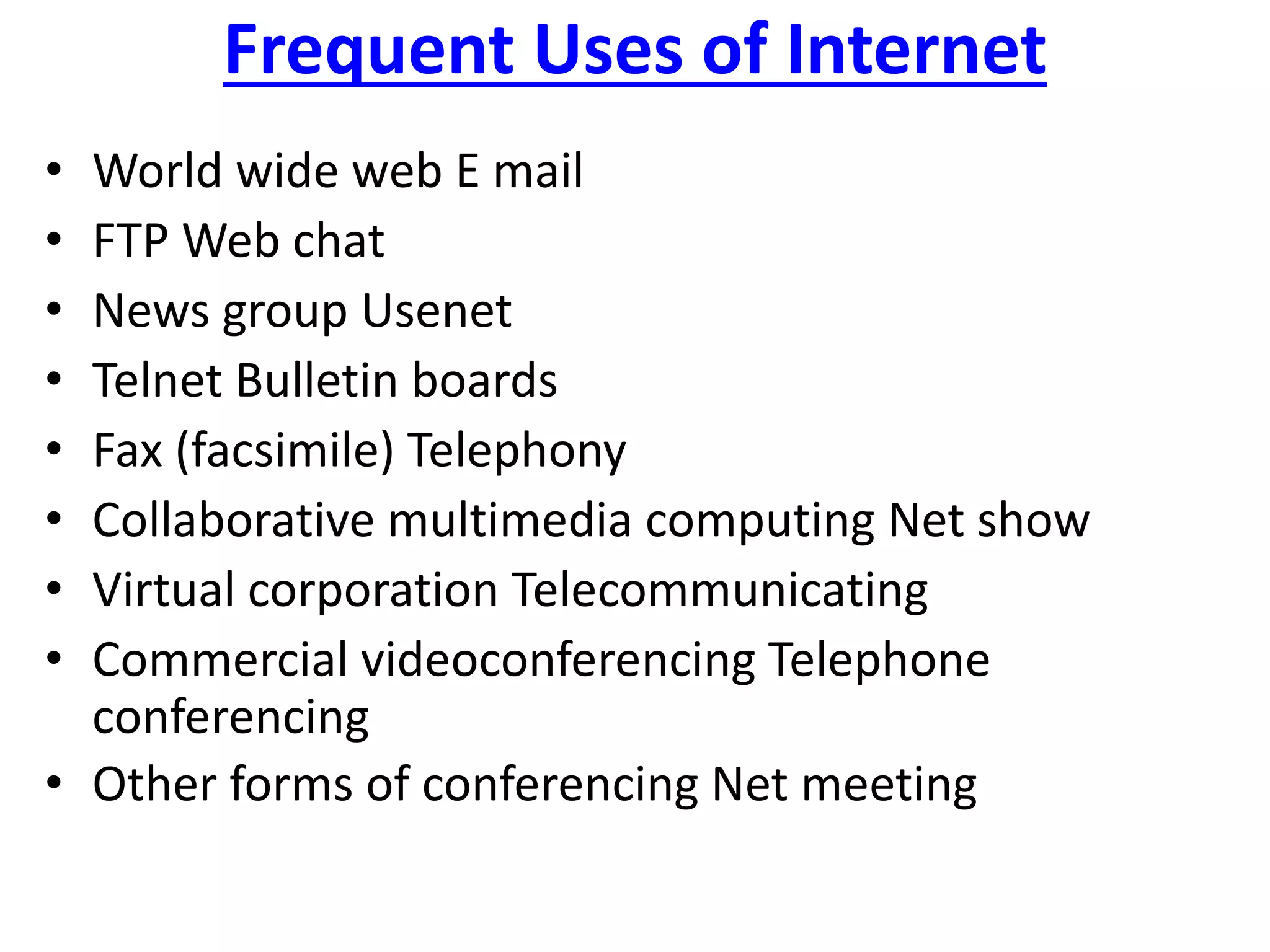 Frequent Uses of Internet
• World wide web E mail
• FTP Web chat
• News group Usenet
• Telnet Bulletin boards
• Fax (facsimile) Telephony
• Collaborative multimedia computing Net show
• Virtual corporation Telecommunicating
• Commercial videoconferencing Telephone
conferencing
• Other forms of conferencing Net meeting
 