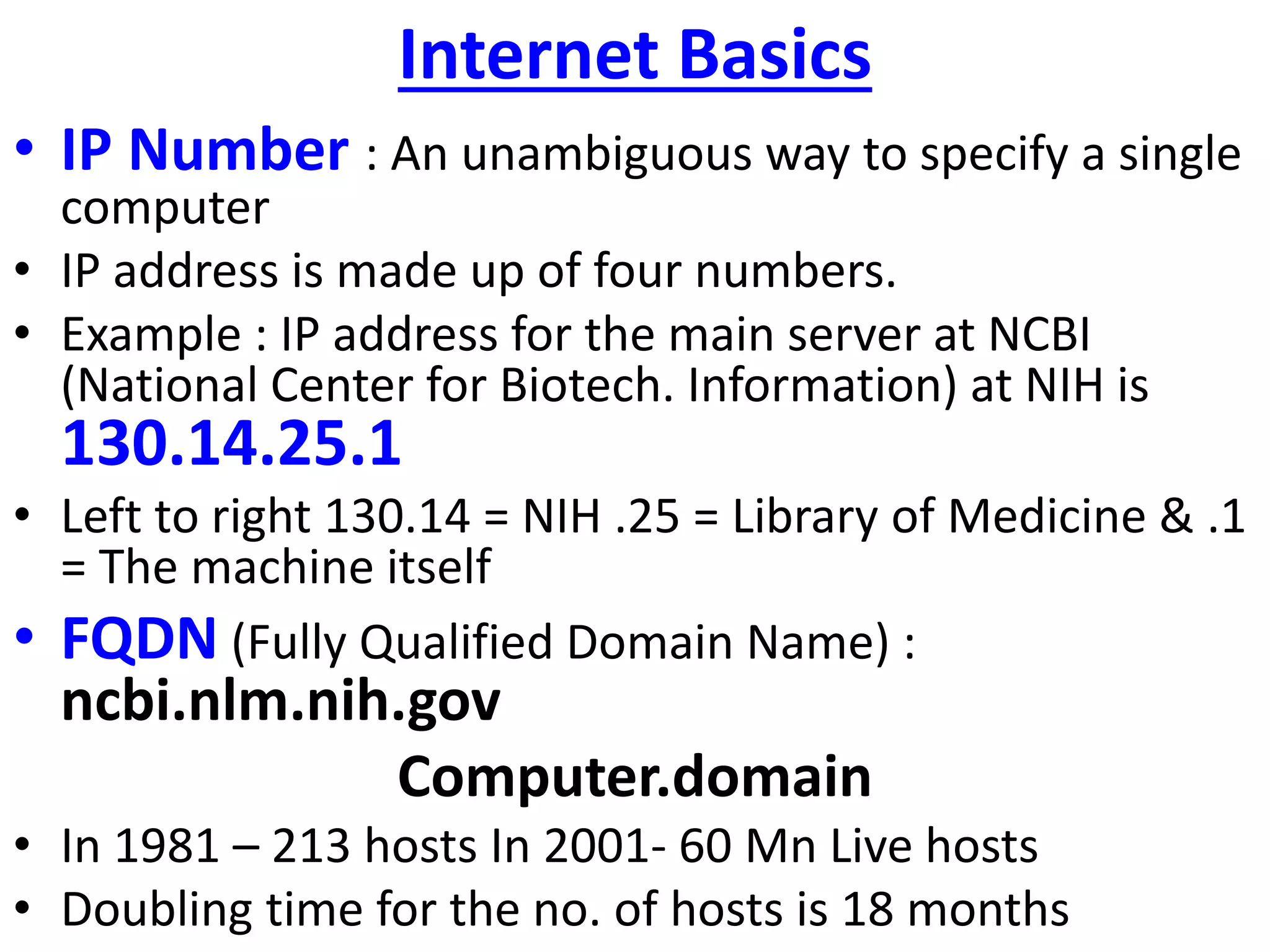 Internet Basics
• IP Number : An unambiguous way to specify a single
computer
• IP address is made up of four numbers.
• Example : IP address for the main server at NCBI
(National Center for Biotech. Information) at NIH is
130.14.25.1
• Left to right 130.14 = NIH .25 = Library of Medicine & .1
= The machine itself
• FQDN (Fully Qualified Domain Name) :
ncbi.nlm.nih.gov
Computer.domain
• In 1981 – 213 hosts In 2001- 60 Mn Live hosts
• Doubling time for the no. of hosts is 18 months
 
