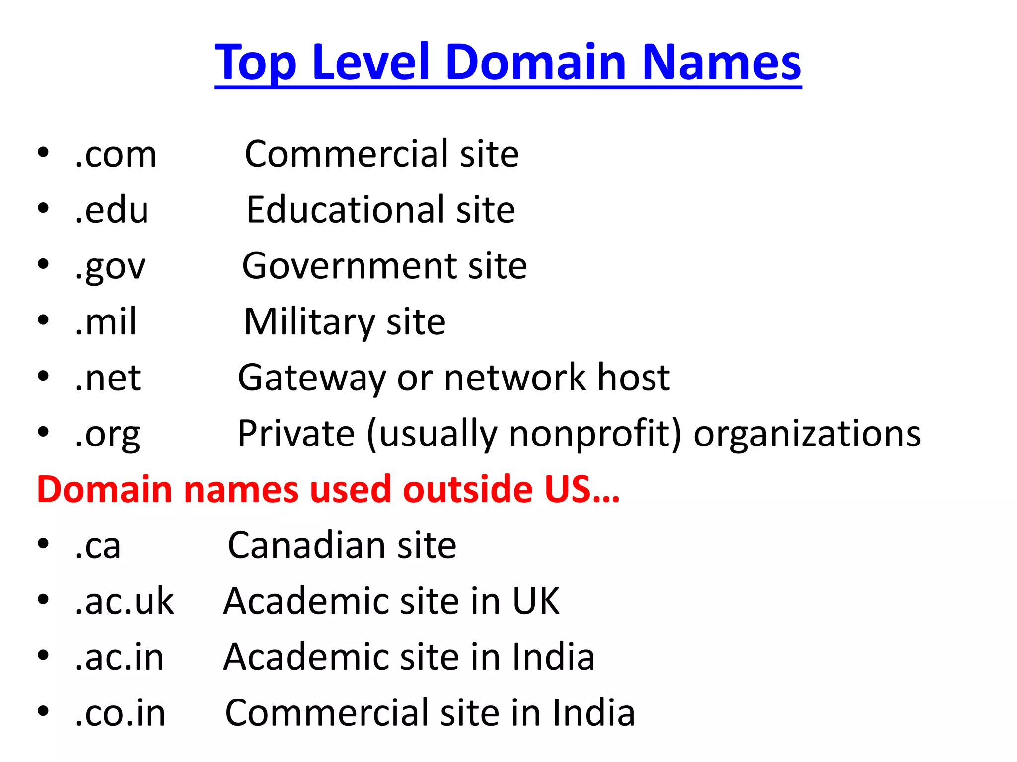 Top Level Domain Names
• .com Commercial site
• .edu Educational site
• .gov Government site
• .mil Military site
• .net Gateway or network host
• .org Private (usually nonprofit) organizations
Domain names used outside US…
• .ca Canadian site
• .ac.uk Academic site in UK
• .ac.in Academic site in India
• .co.in Commercial site in India
 