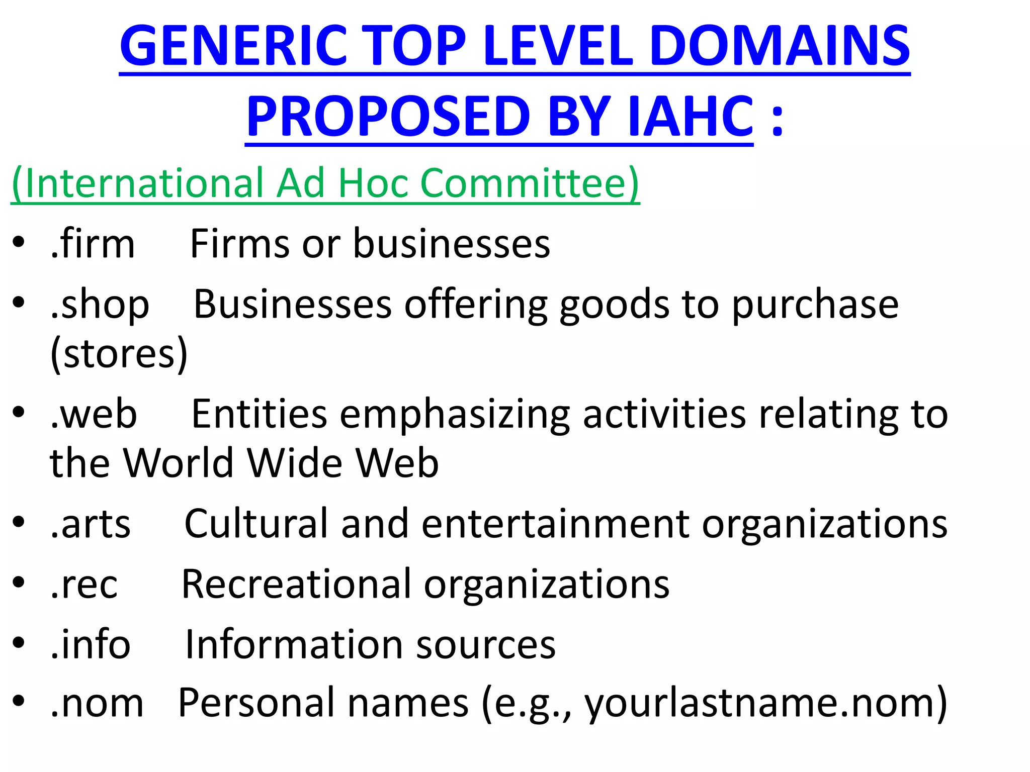 GENERIC TOP LEVEL DOMAINS
PROPOSED BY IAHC :
(International Ad Hoc Committee)
• .firm Firms or businesses
• .shop Businesses offering goods to purchase
(stores)
• .web Entities emphasizing activities relating to
the World Wide Web
• .arts Cultural and entertainment organizations
• .rec Recreational organizations
• .info Information sources
• .nom Personal names (e.g., yourlastname.nom)
 
