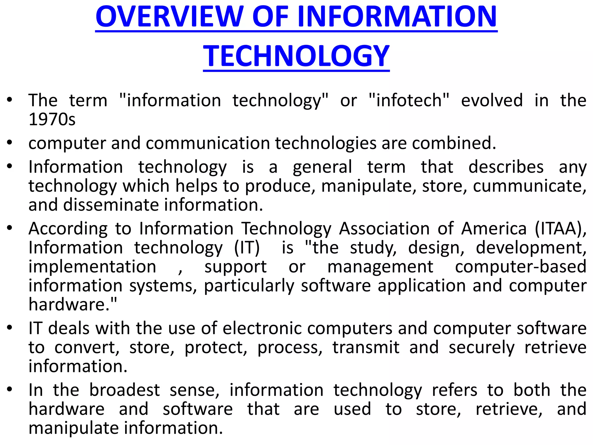 OVERVIEW OF INFORMATION
TECHNOLOGY
• The term "information technology" or "infotech" evolved in the
1970s
• computer and communication technologies are combined.
• Information technology is a general term that describes any
technology which helps to produce, manipulate, store, cummunicate,
and disseminate information.
• According to Information Technology Association of America (ITAA),
Information technology (IT) is "the study, design, development,
implementation , support or management computer-based
information systems, particularly software application and computer
hardware."
• IT deals with the use of electronic computers and computer software
to convert, store, protect, process, transmit and securely retrieve
information.
• In the broadest sense, information technology refers to both the
hardware and software that are used to store, retrieve, and
manipulate information.
 