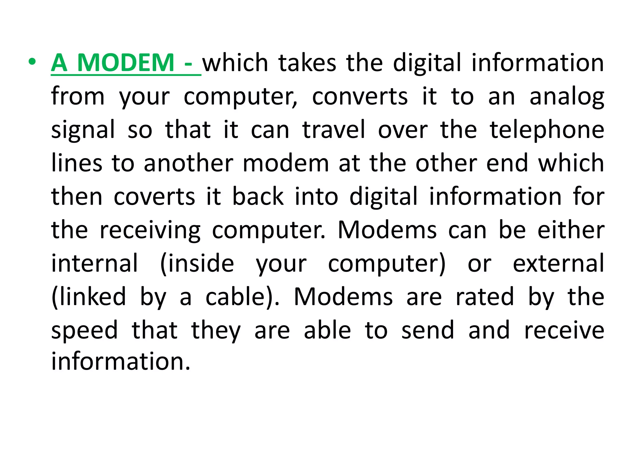 • A MODEM - which takes the digital information
from your computer, converts it to an analog
signal so that it can travel over the telephone
lines to another modem at the other end which
then coverts it back into digital information for
the receiving computer. Modems can be either
internal (inside your computer) or external
(linked by a cable). Modems are rated by the
speed that they are able to send and receive
information.
 