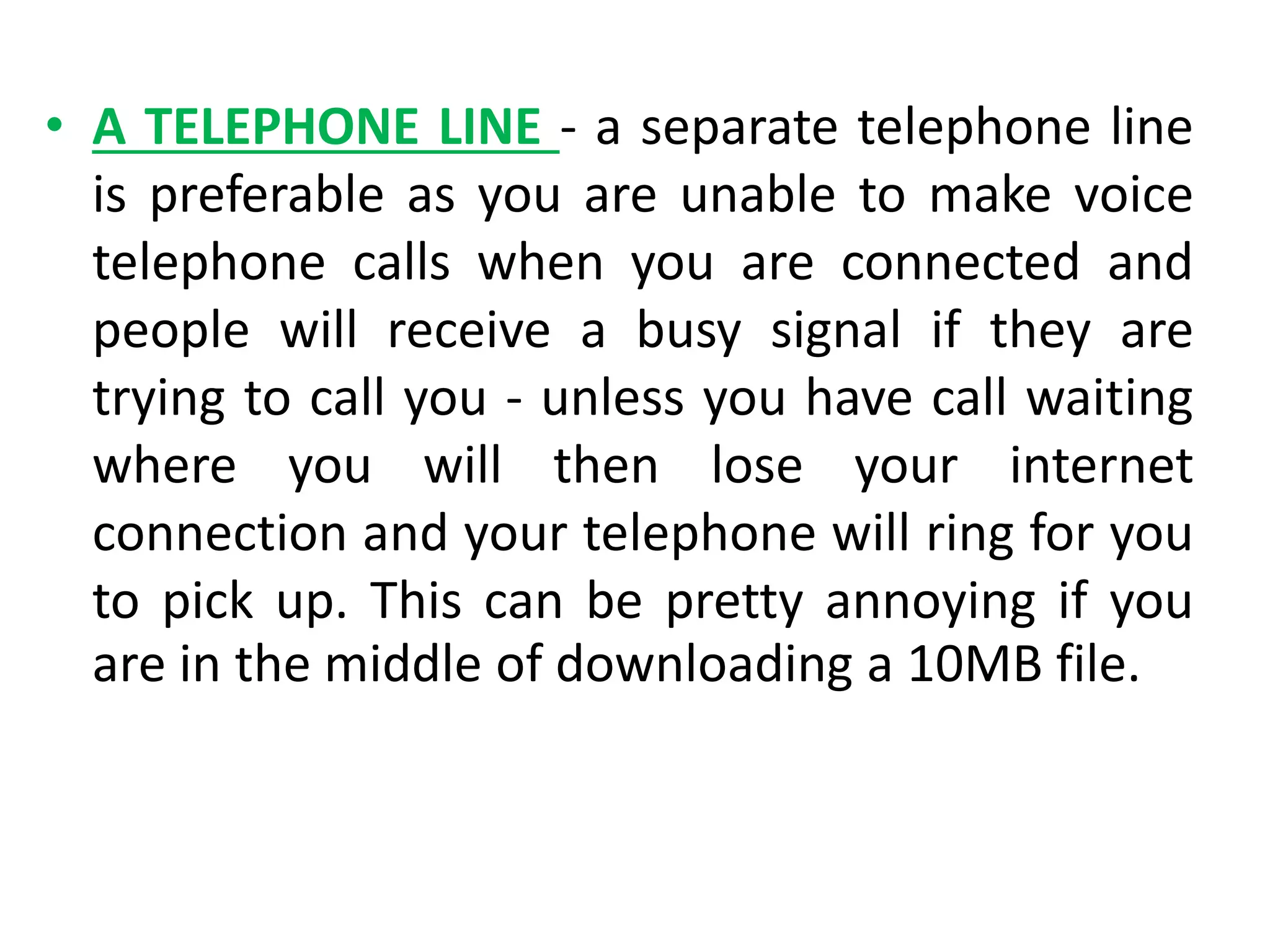 • A TELEPHONE LINE - a separate telephone line
is preferable as you are unable to make voice
telephone calls when you are connected and
people will receive a busy signal if they are
trying to call you - unless you have call waiting
where you will then lose your internet
connection and your telephone will ring for you
to pick up. This can be pretty annoying if you
are in the middle of downloading a 10MB file.
 