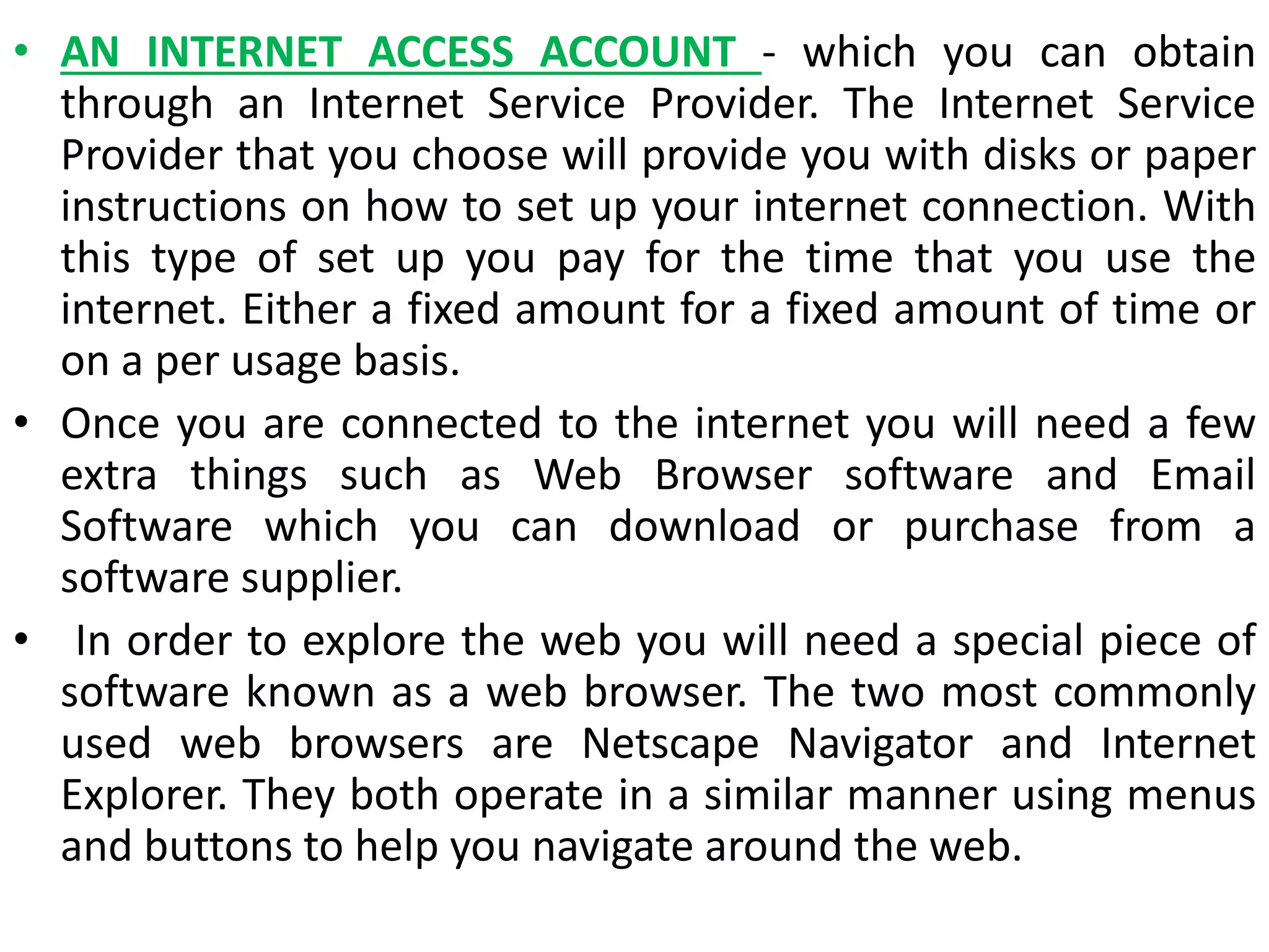 • AN INTERNET ACCESS ACCOUNT - which you can obtain
through an Internet Service Provider. The Internet Service
Provider that you choose will provide you with disks or paper
instructions on how to set up your internet connection. With
this type of set up you pay for the time that you use the
internet. Either a fixed amount for a fixed amount of time or
on a per usage basis.
• Once you are connected to the internet you will need a few
extra things such as Web Browser software and Email
Software which you can download or purchase from a
software supplier.
• In order to explore the web you will need a special piece of
software known as a web browser. The two most commonly
used web browsers are Netscape Navigator and Internet
Explorer. They both operate in a similar manner using menus
and buttons to help you navigate around the web.
 