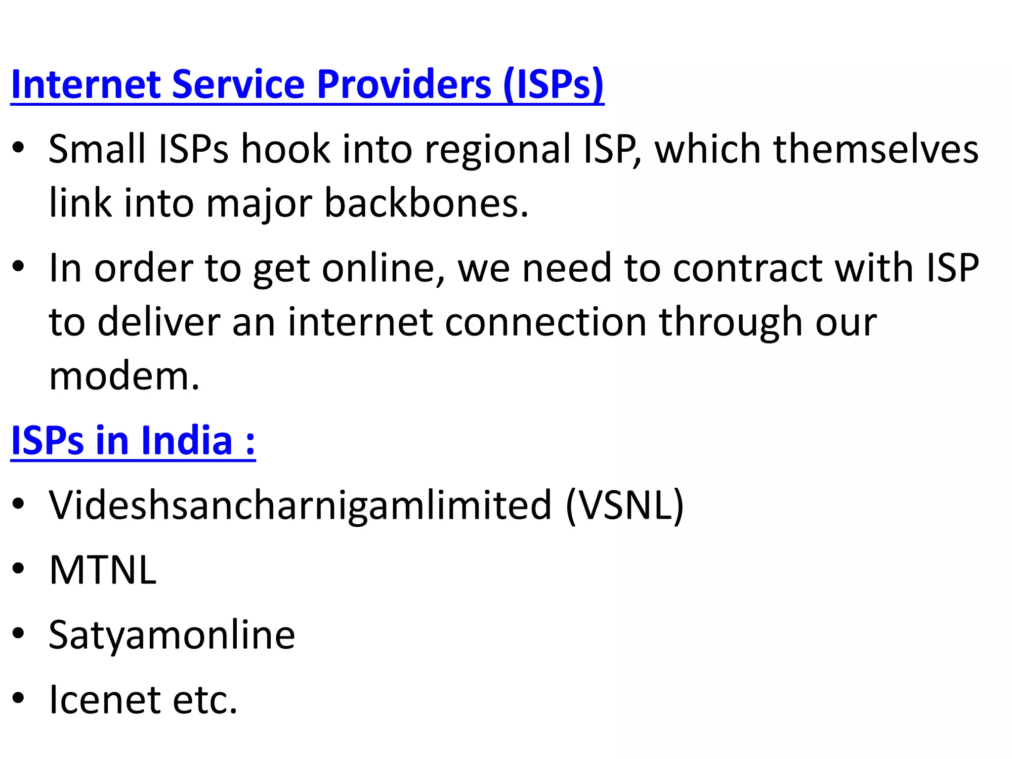 Internet Service Providers (ISPs)
• Small ISPs hook into regional ISP, which themselves
link into major backbones.
• In order to get online, we need to contract with ISP
to deliver an internet connection through our
modem.
ISPs in India :
• Videshsancharnigamlimited (VSNL)
• MTNL
• Satyamonline
• Icenet etc.
 