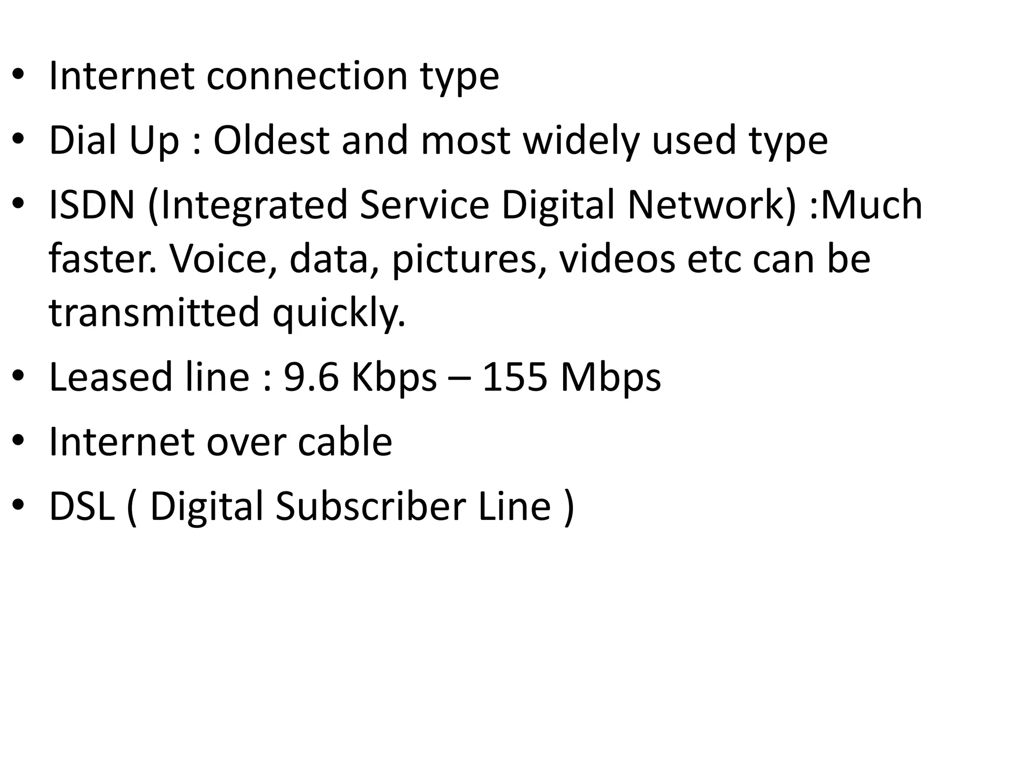 • Internet connection type
• Dial Up : Oldest and most widely used type
• ISDN (Integrated Service Digital Network) :Much
faster. Voice, data, pictures, videos etc can be
transmitted quickly.
• Leased line : 9.6 Kbps – 155 Mbps
• Internet over cable
• DSL ( Digital Subscriber Line )
 