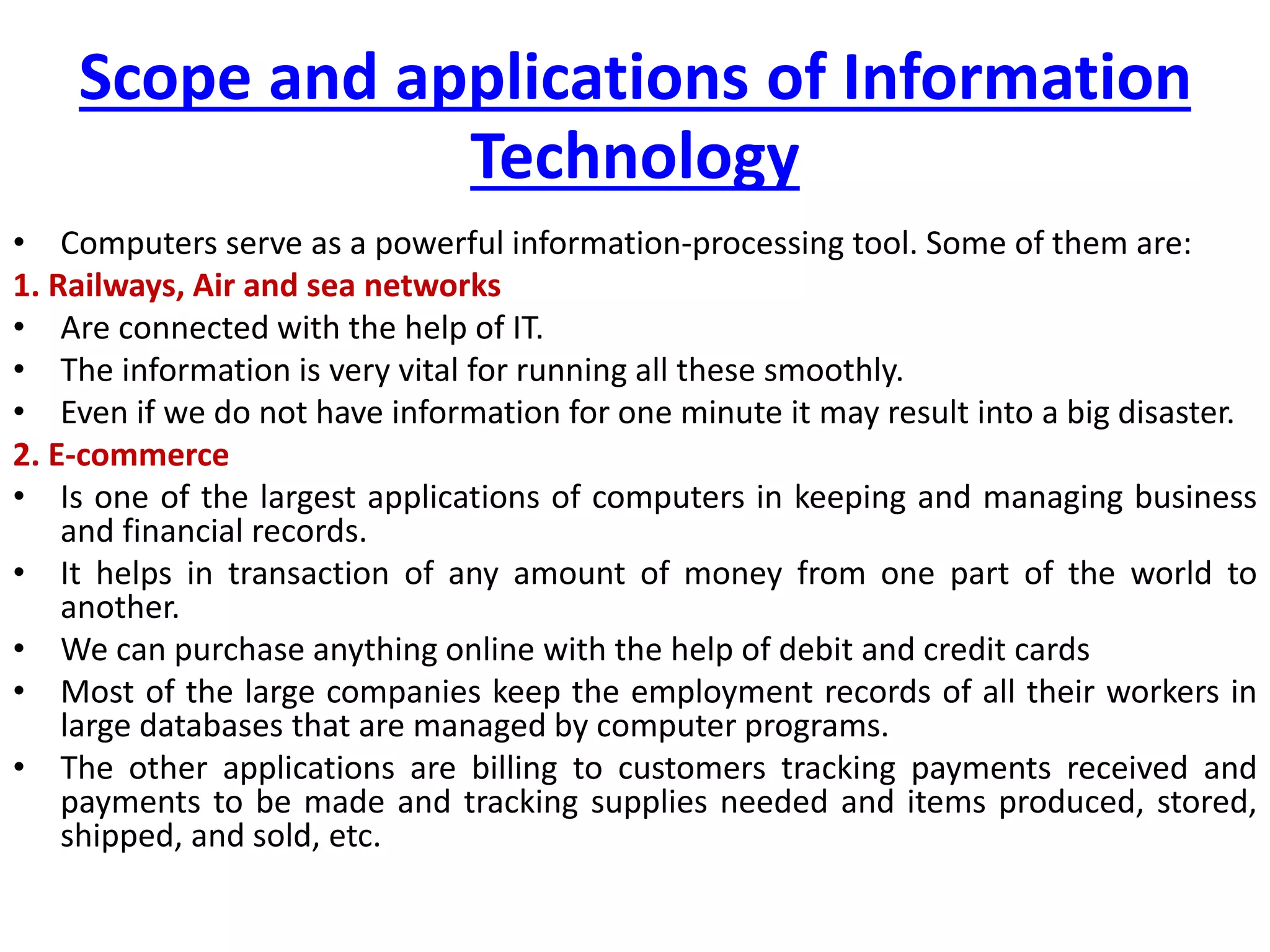 Scope and applications of Information
Technology
• Computers serve as a powerful information-processing tool. Some of them are:
1. Railways, Air and sea networks
• Are connected with the help of IT.
• The information is very vital for running all these smoothly.
• Even if we do not have information for one minute it may result into a big disaster.
2. E-commerce
• Is one of the largest applications of computers in keeping and managing business
and financial records.
• It helps in transaction of any amount of money from one part of the world to
another.
• We can purchase anything online with the help of debit and credit cards
• Most of the large companies keep the employment records of all their workers in
large databases that are managed by computer programs.
• The other applications are billing to customers tracking payments received and
payments to be made and tracking supplies needed and items produced, stored,
shipped, and sold, etc.
 
