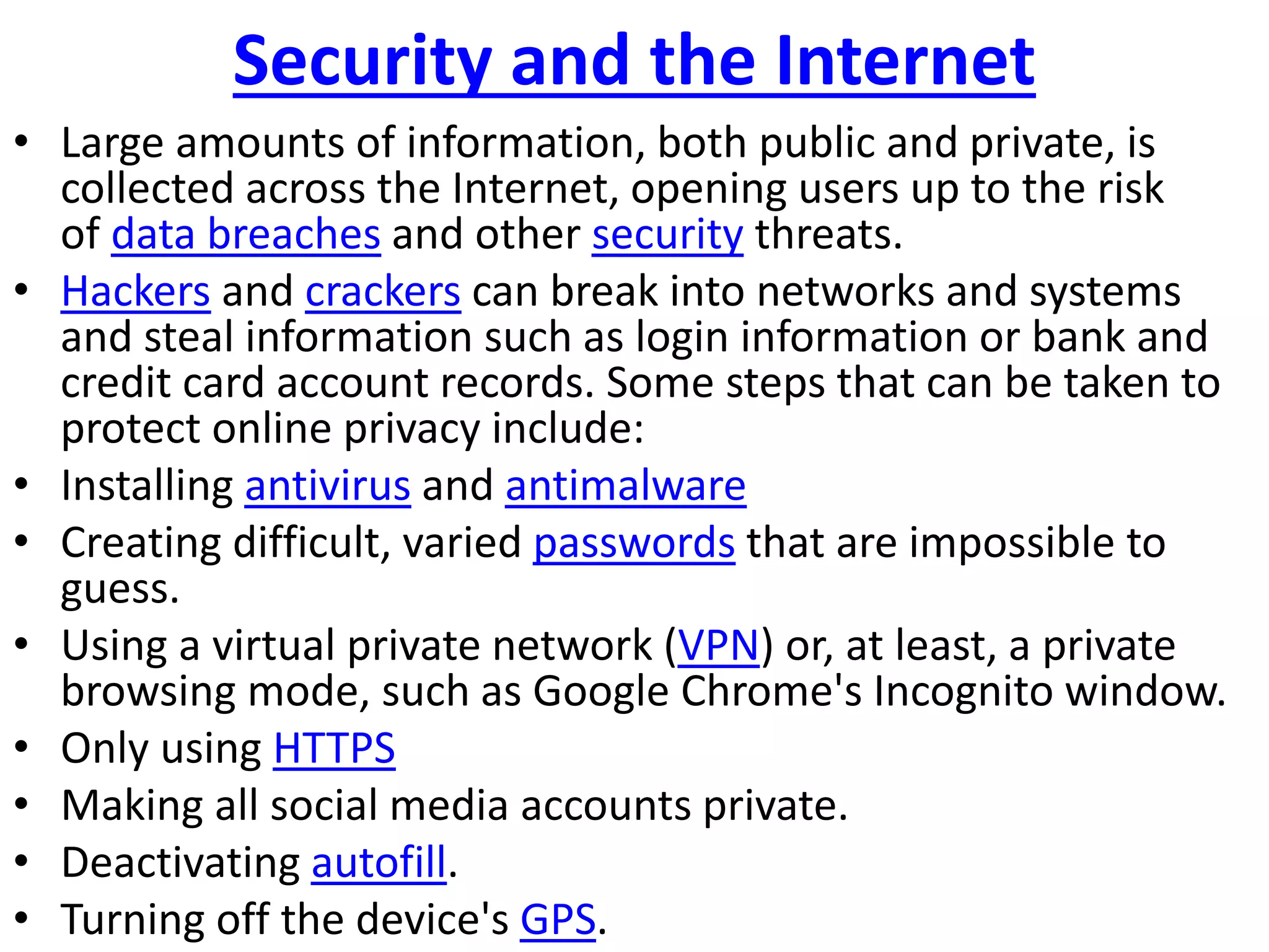 Security and the Internet
• Large amounts of information, both public and private, is
collected across the Internet, opening users up to the risk
of data breaches and other security threats.
• Hackers and crackers can break into networks and systems
and steal information such as login information or bank and
credit card account records. Some steps that can be taken to
protect online privacy include:
• Installing antivirus and antimalware
• Creating difficult, varied passwords that are impossible to
guess.
• Using a virtual private network (VPN) or, at least, a private
browsing mode, such as Google Chrome's Incognito window.
• Only using HTTPS
• Making all social media accounts private.
• Deactivating autofill.
• Turning off the device's GPS.
 