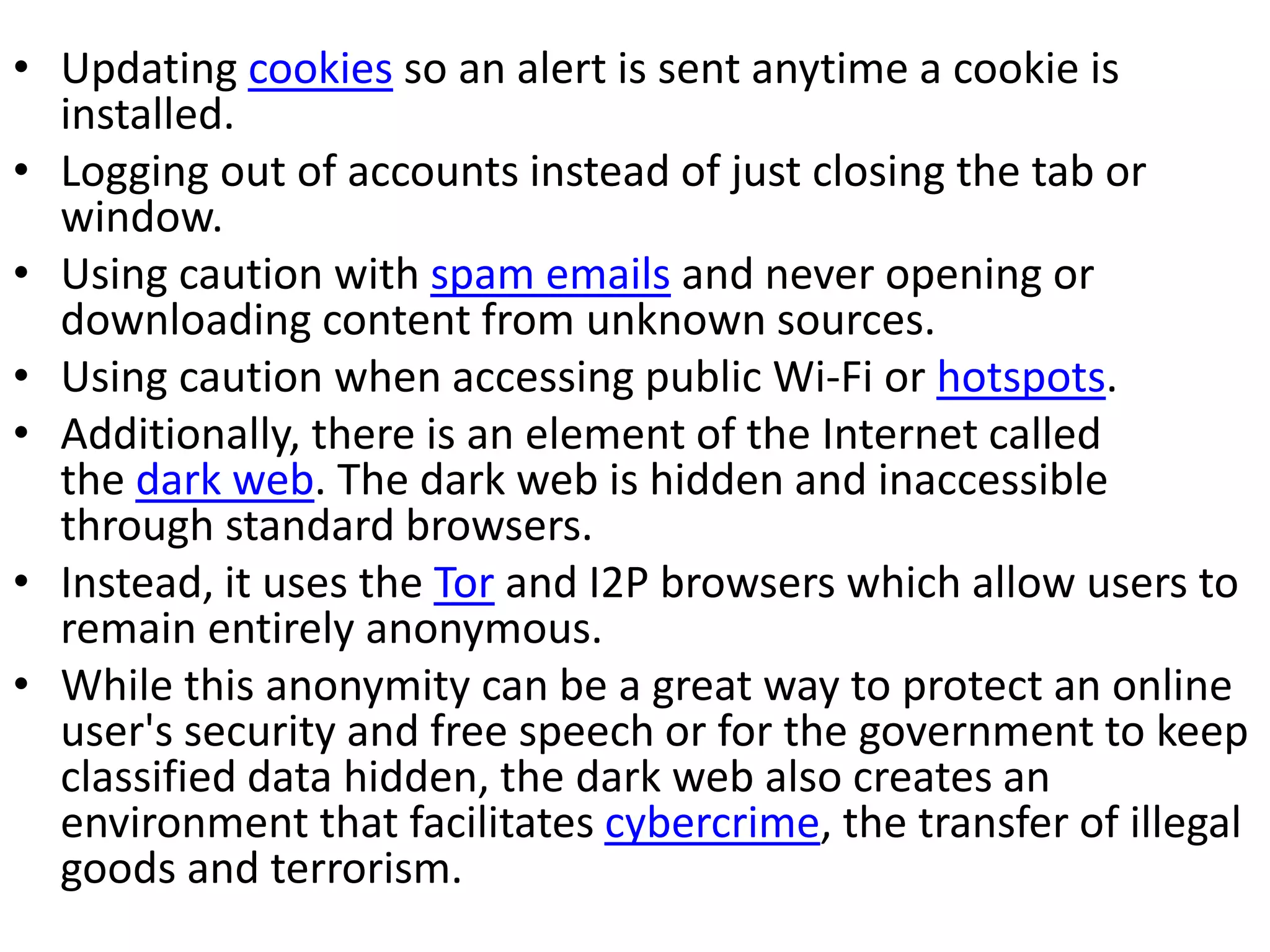 • Updating cookies so an alert is sent anytime a cookie is
installed.
• Logging out of accounts instead of just closing the tab or
window.
• Using caution with spam emails and never opening or
downloading content from unknown sources.
• Using caution when accessing public Wi-Fi or hotspots.
• Additionally, there is an element of the Internet called
the dark web. The dark web is hidden and inaccessible
through standard browsers.
• Instead, it uses the Tor and I2P browsers which allow users to
remain entirely anonymous.
• While this anonymity can be a great way to protect an online
user's security and free speech or for the government to keep
classified data hidden, the dark web also creates an
environment that facilitates cybercrime, the transfer of illegal
goods and terrorism.
 
