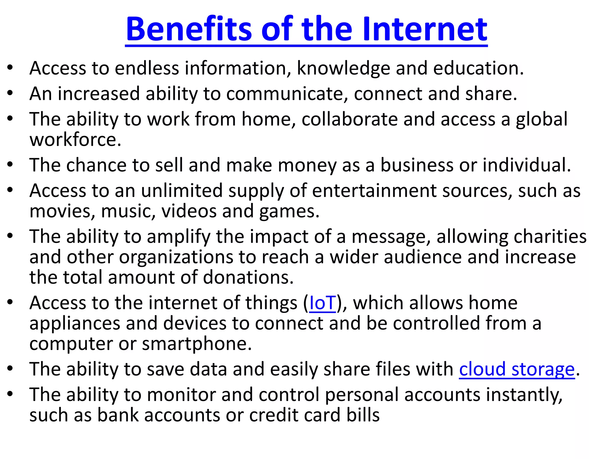 Benefits of the Internet
• Access to endless information, knowledge and education.
• An increased ability to communicate, connect and share.
• The ability to work from home, collaborate and access a global
workforce.
• The chance to sell and make money as a business or individual.
• Access to an unlimited supply of entertainment sources, such as
movies, music, videos and games.
• The ability to amplify the impact of a message, allowing charities
and other organizations to reach a wider audience and increase
the total amount of donations.
• Access to the internet of things (IoT), which allows home
appliances and devices to connect and be controlled from a
computer or smartphone.
• The ability to save data and easily share files with cloud storage.
• The ability to monitor and control personal accounts instantly,
such as bank accounts or credit card bills
 