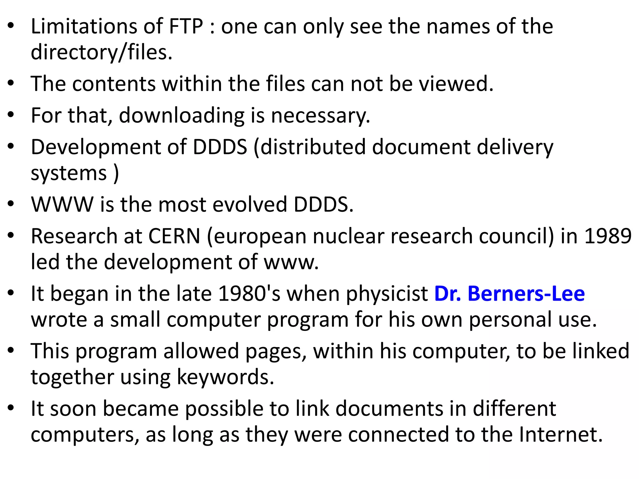 • Limitations of FTP : one can only see the names of the
directory/files.
• The contents within the files can not be viewed.
• For that, downloading is necessary.
• Development of DDDS (distributed document delivery
systems )
• WWW is the most evolved DDDS.
• Research at CERN (european nuclear research council) in 1989
led the development of www.
• It began in the late 1980's when physicist Dr. Berners-Lee
wrote a small computer program for his own personal use.
• This program allowed pages, within his computer, to be linked
together using keywords.
• It soon became possible to link documents in different
computers, as long as they were connected to the Internet.
 
