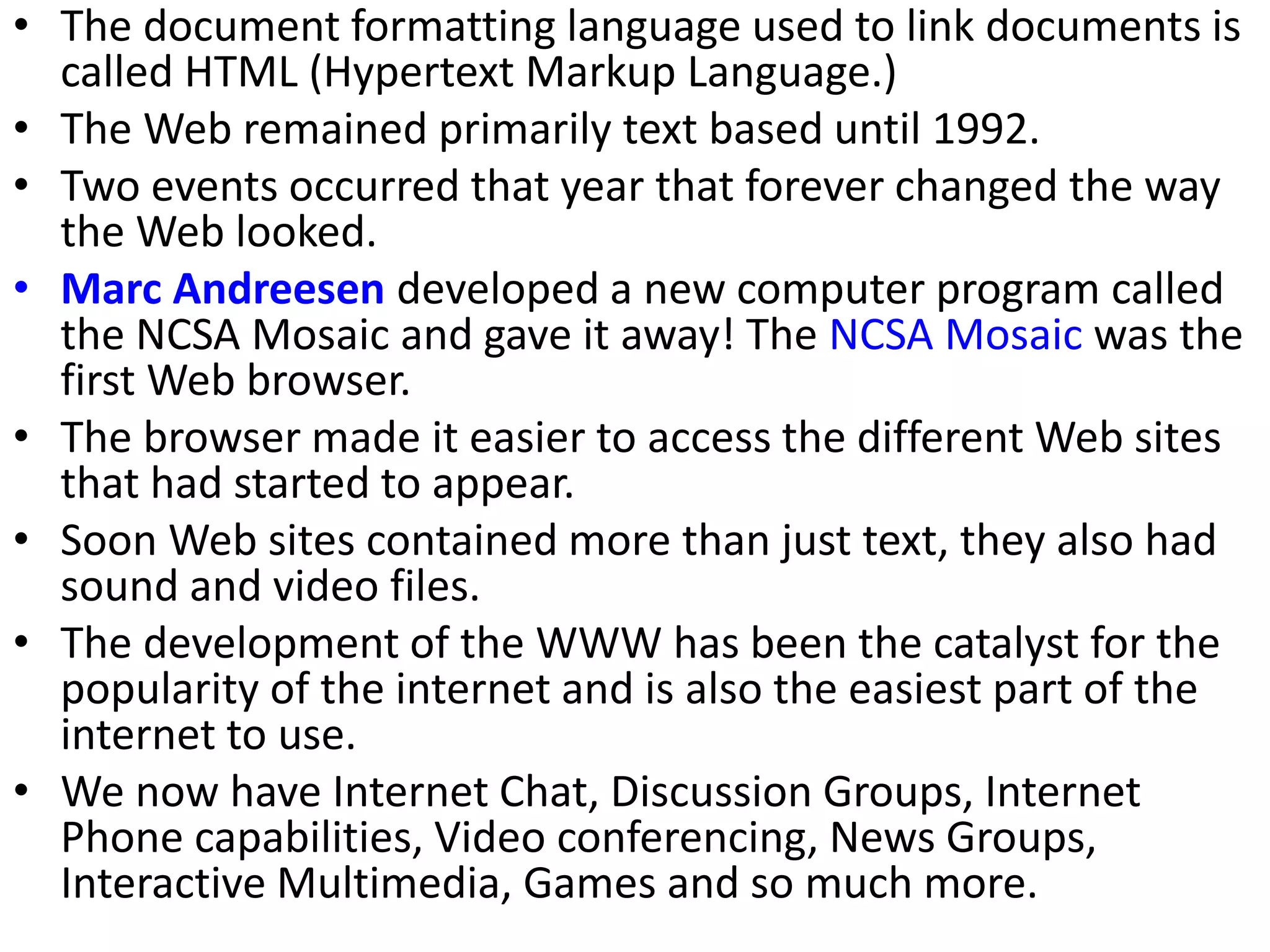 • The document formatting language used to link documents is
called HTML (Hypertext Markup Language.)
• The Web remained primarily text based until 1992.
• Two events occurred that year that forever changed the way
the Web looked.
• Marc Andreesen developed a new computer program called
the NCSA Mosaic and gave it away! The NCSA Mosaic was the
first Web browser.
• The browser made it easier to access the different Web sites
that had started to appear.
• Soon Web sites contained more than just text, they also had
sound and video files.
• The development of the WWW has been the catalyst for the
popularity of the internet and is also the easiest part of the
internet to use.
• We now have Internet Chat, Discussion Groups, Internet
Phone capabilities, Video conferencing, News Groups,
Interactive Multimedia, Games and so much more.
 