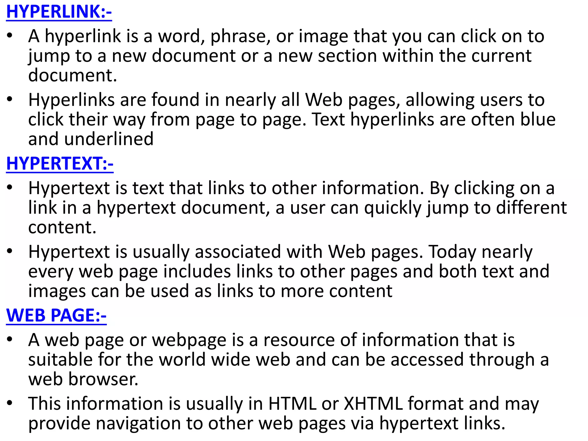 HYPERLINK:-
• A hyperlink is a word, phrase, or image that you can click on to
jump to a new document or a new section within the current
document.
• Hyperlinks are found in nearly all Web pages, allowing users to
click their way from page to page. Text hyperlinks are often blue
and underlined
HYPERTEXT:-
• Hypertext is text that links to other information. By clicking on a
link in a hypertext document, a user can quickly jump to different
content.
• Hypertext is usually associated with Web pages. Today nearly
every web page includes links to other pages and both text and
images can be used as links to more content
WEB PAGE:-
• A web page or webpage is a resource of information that is
suitable for the world wide web and can be accessed through a
web browser.
• This information is usually in HTML or XHTML format and may
provide navigation to other web pages via hypertext links.
 
