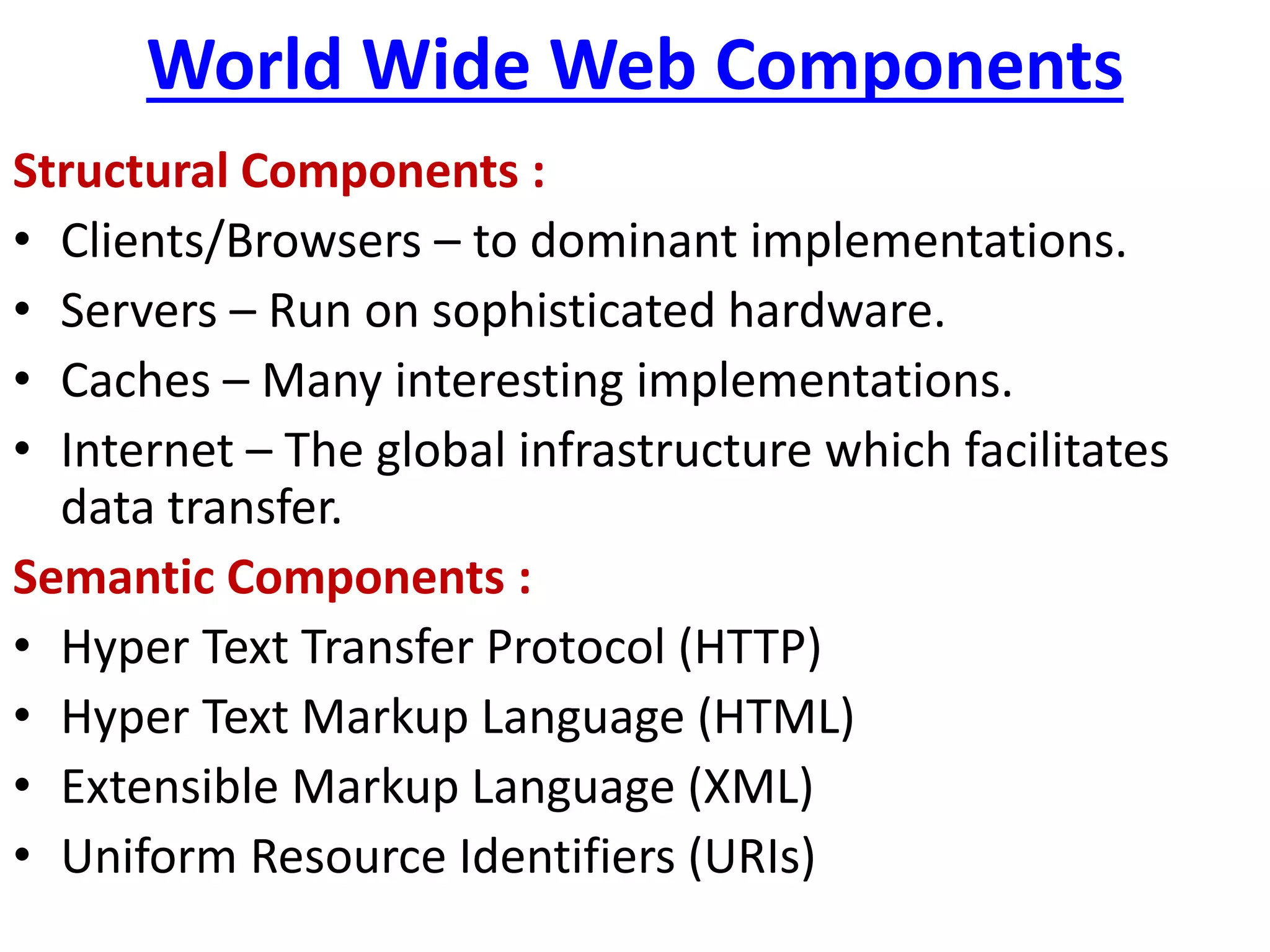 World Wide Web Components
Structural Components :
• Clients/Browsers – to dominant implementations.
• Servers – Run on sophisticated hardware.
• Caches – Many interesting implementations.
• Internet – The global infrastructure which facilitates
data transfer.
Semantic Components :
• Hyper Text Transfer Protocol (HTTP)
• Hyper Text Markup Language (HTML)
• Extensible Markup Language (XML)
• Uniform Resource Identifiers (URIs)
 