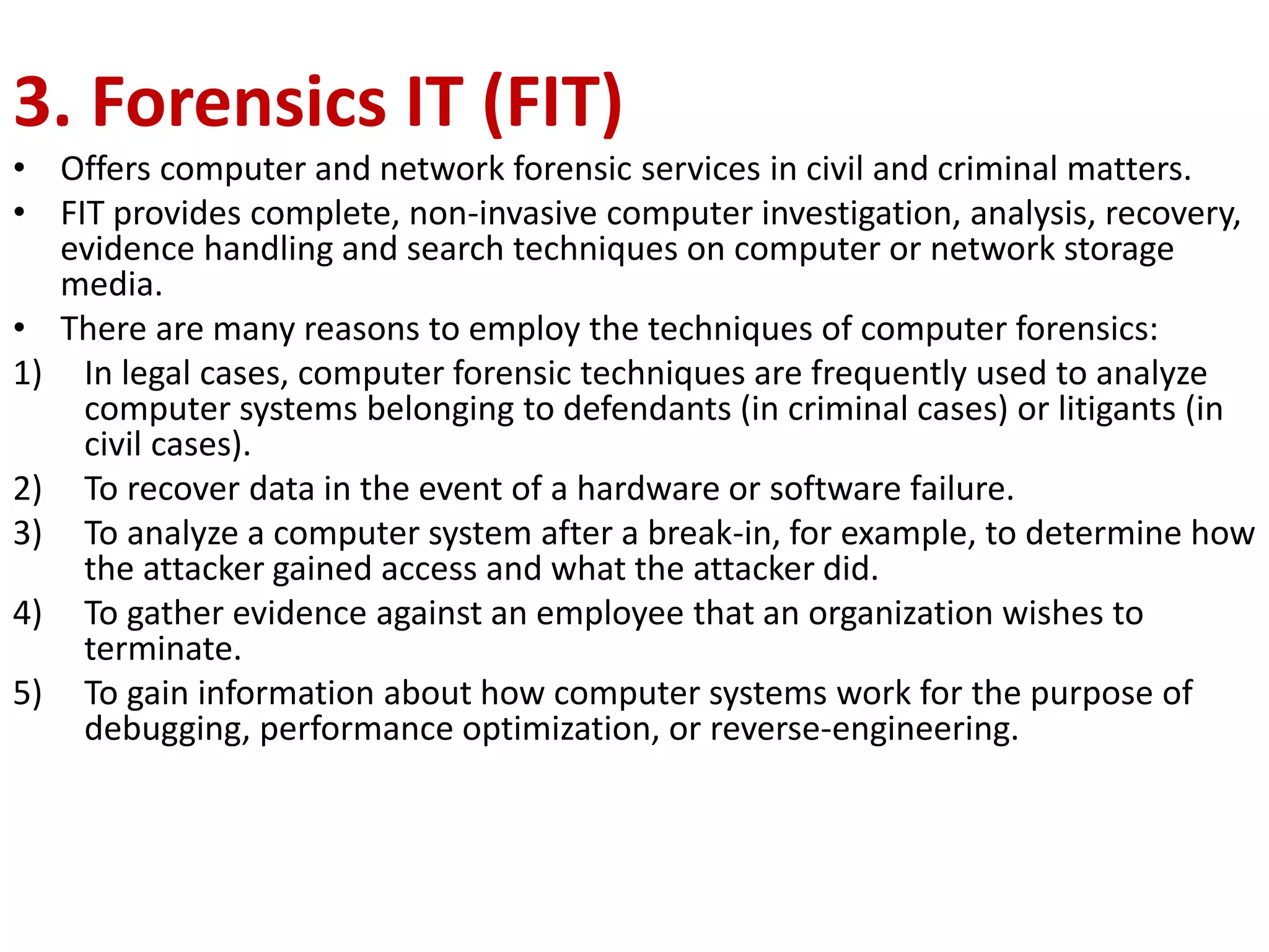 3. Forensics IT (FIT)
• Offers computer and network forensic services in civil and criminal matters.
• FIT provides complete, non-invasive computer investigation, analysis, recovery,
evidence handling and search techniques on computer or network storage
media.
• There are many reasons to employ the techniques of computer forensics:
1) In legal cases, computer forensic techniques are frequently used to analyze
computer systems belonging to defendants (in criminal cases) or litigants (in
civil cases).
2) To recover data in the event of a hardware or software failure.
3) To analyze a computer system after a break-in, for example, to determine how
the attacker gained access and what the attacker did.
4) To gather evidence against an employee that an organization wishes to
terminate.
5) To gain information about how computer systems work for the purpose of
debugging, performance optimization, or reverse-engineering.
 