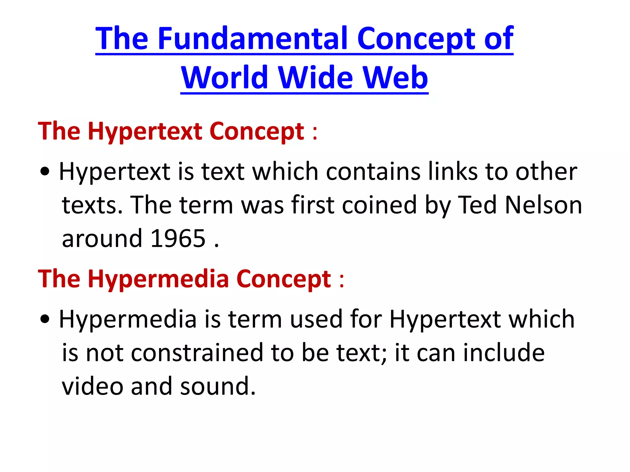 The Fundamental Concept of
World Wide Web
The Hypertext Concept :
• Hypertext is text which contains links to other
texts. The term was first coined by Ted Nelson
around 1965 .
The Hypermedia Concept :
• Hypermedia is term used for Hypertext which
is not constrained to be text; it can include
video and sound.
 