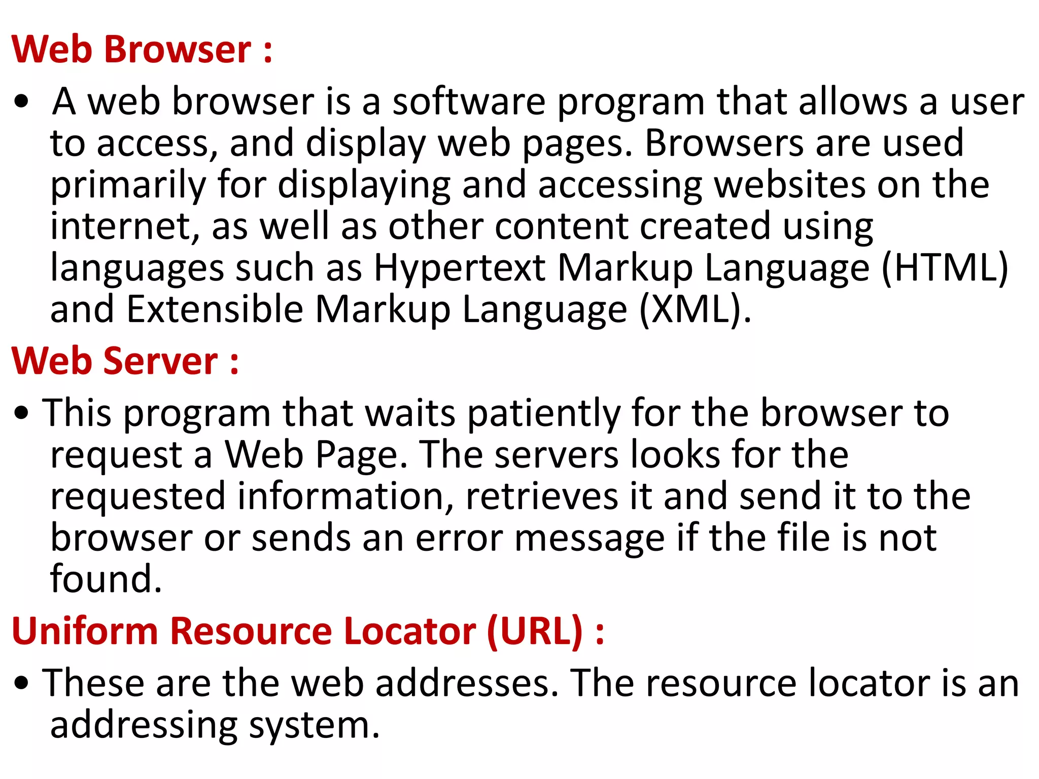 Web Browser :
• A web browser is a software program that allows a user
to access, and display web pages. Browsers are used
primarily for displaying and accessing websites on the
internet, as well as other content created using
languages such as Hypertext Markup Language (HTML)
and Extensible Markup Language (XML).
Web Server :
• This program that waits patiently for the browser to
request a Web Page. The servers looks for the
requested information, retrieves it and send it to the
browser or sends an error message if the file is not
found.
Uniform Resource Locator (URL) :
• These are the web addresses. The resource locator is an
addressing system.
 