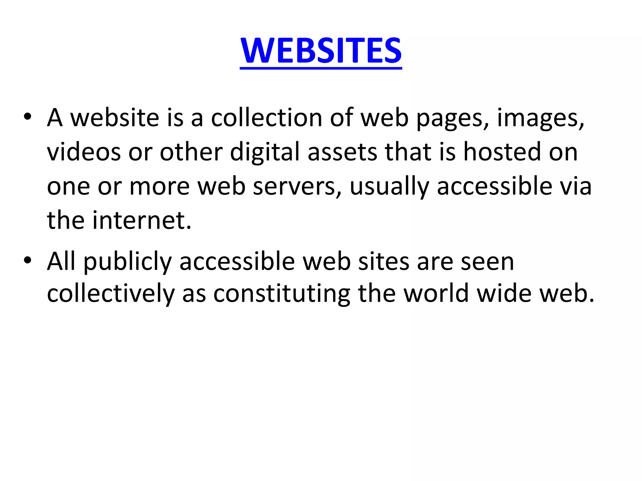 WEBSITES
• A website is a collection of web pages, images,
videos or other digital assets that is hosted on
one or more web servers, usually accessible via
the internet.
• All publicly accessible web sites are seen
collectively as constituting the world wide web.
 