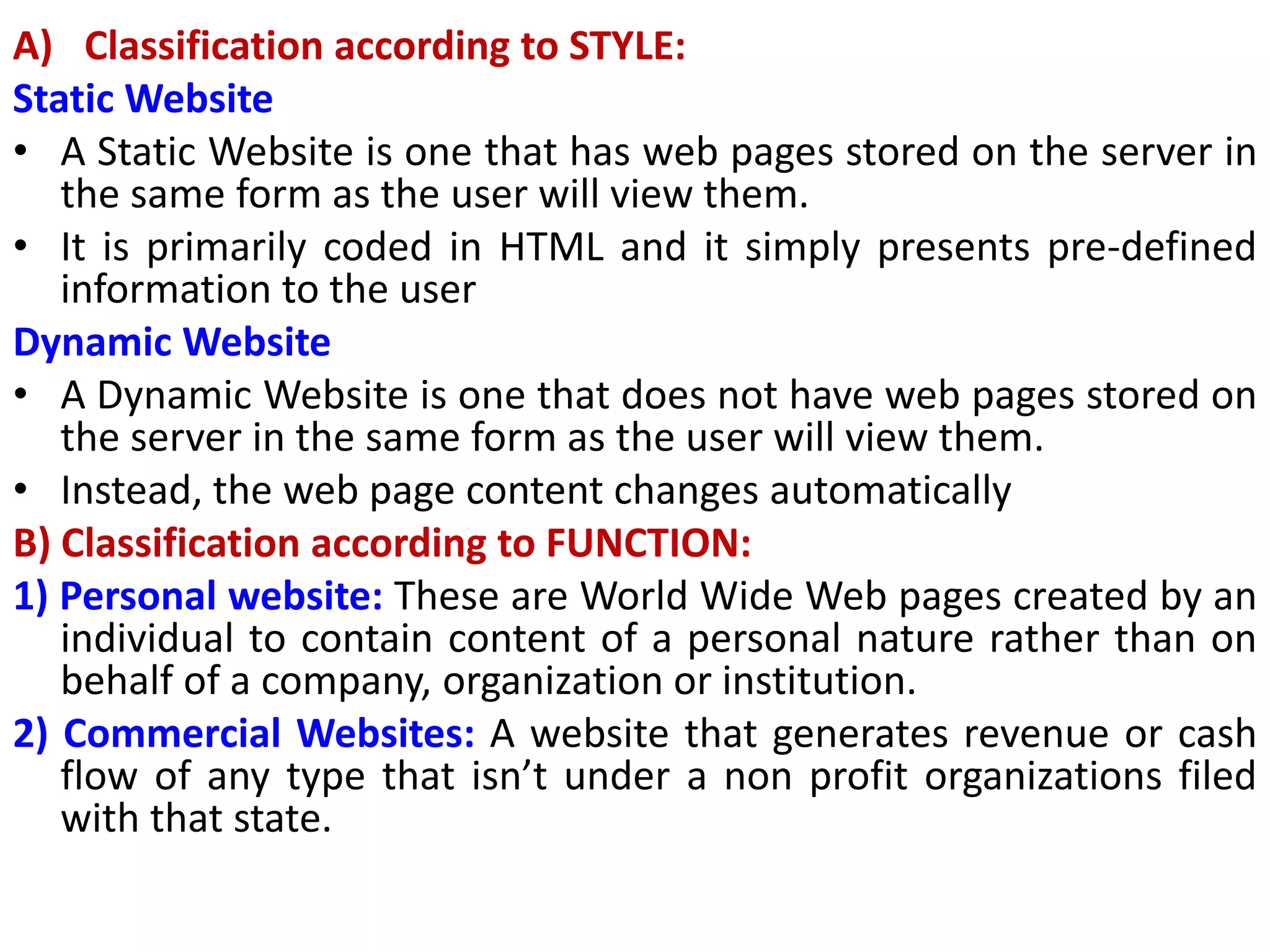 A) Classification according to STYLE:
Static Website
• A Static Website is one that has web pages stored on the server in
the same form as the user will view them.
• It is primarily coded in HTML and it simply presents pre-defined
information to the user
Dynamic Website
• A Dynamic Website is one that does not have web pages stored on
the server in the same form as the user will view them.
• Instead, the web page content changes automatically
B) Classification according to FUNCTION:
1) Personal website: These are World Wide Web pages created by an
individual to contain content of a personal nature rather than on
behalf of a company, organization or institution.
2) Commercial Websites: A website that generates revenue or cash
flow of any type that isn’t under a non profit organizations filed
with that state.
 