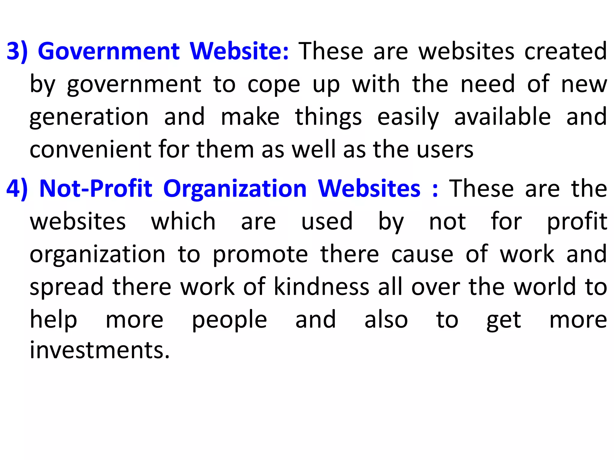 3) Government Website: These are websites created
by government to cope up with the need of new
generation and make things easily available and
convenient for them as well as the users
4) Not-Profit Organization Websites : These are the
websites which are used by not for profit
organization to promote there cause of work and
spread there work of kindness all over the world to
help more people and also to get more
investments.
 