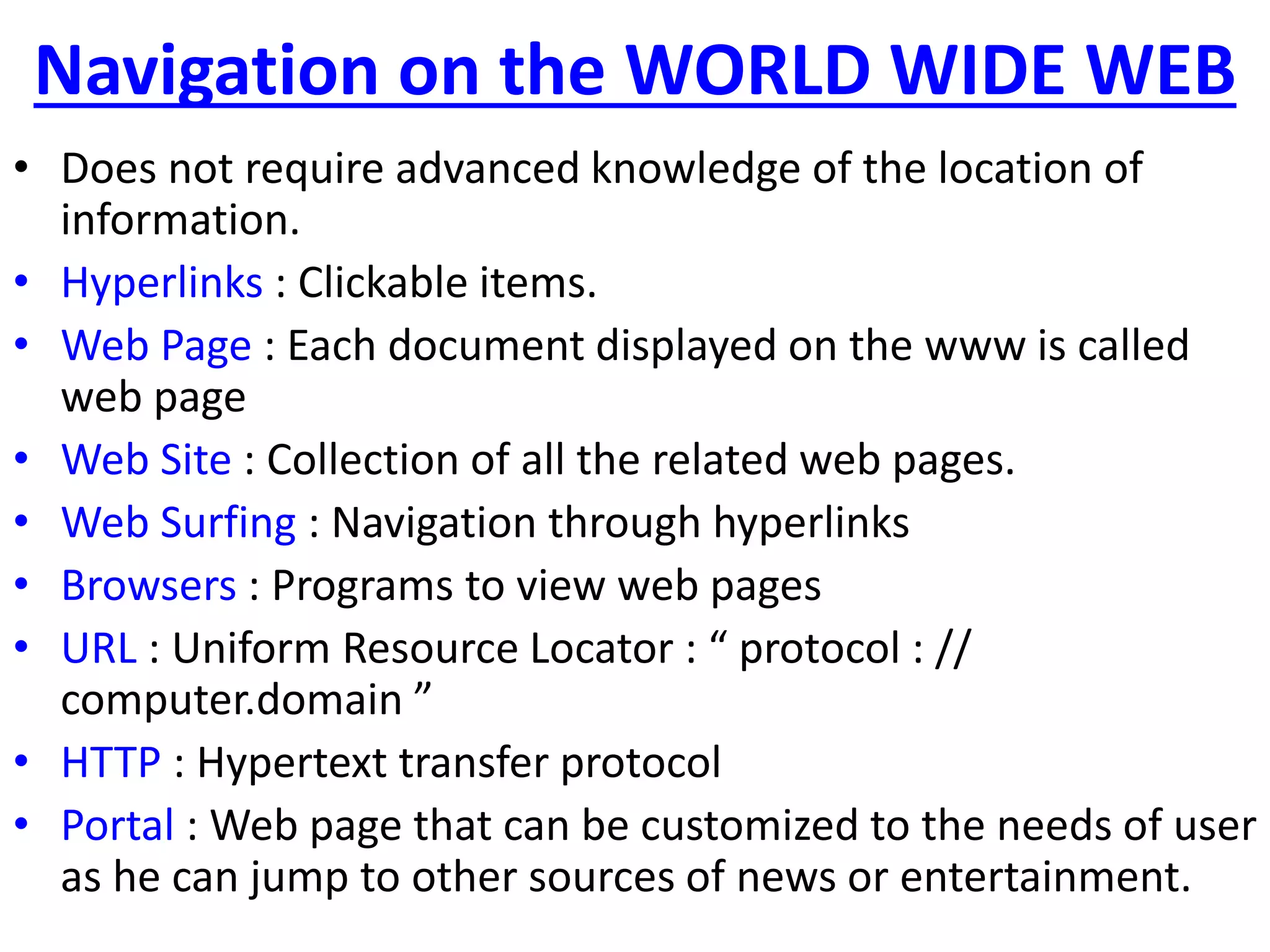 Navigation on the WORLD WIDE WEB
• Does not require advanced knowledge of the location of
information.
• Hyperlinks : Clickable items.
• Web Page : Each document displayed on the www is called
web page
• Web Site : Collection of all the related web pages.
• Web Surfing : Navigation through hyperlinks
• Browsers : Programs to view web pages
• URL : Uniform Resource Locator : “ protocol : //
computer.domain ”
• HTTP : Hypertext transfer protocol
• Portal : Web page that can be customized to the needs of user
as he can jump to other sources of news or entertainment.
 