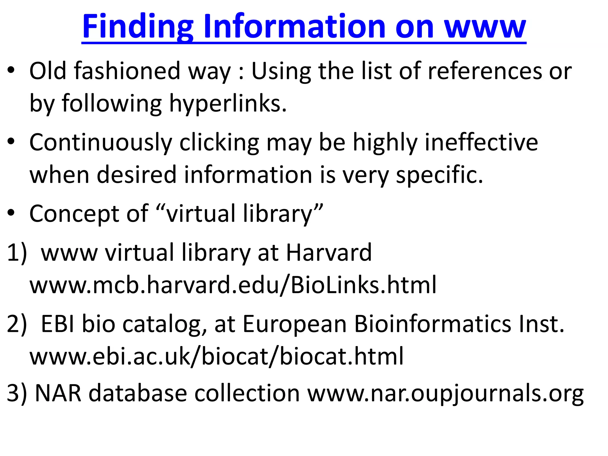Finding Information on www
• Old fashioned way : Using the list of references or
by following hyperlinks.
• Continuously clicking may be highly ineffective
when desired information is very specific.
• Concept of “virtual library”
1) www virtual library at Harvard
www.mcb.harvard.edu/BioLinks.html
2) EBI bio catalog, at European Bioinformatics Inst.
www.ebi.ac.uk/biocat/biocat.html
3) NAR database collection www.nar.oupjournals.org
 