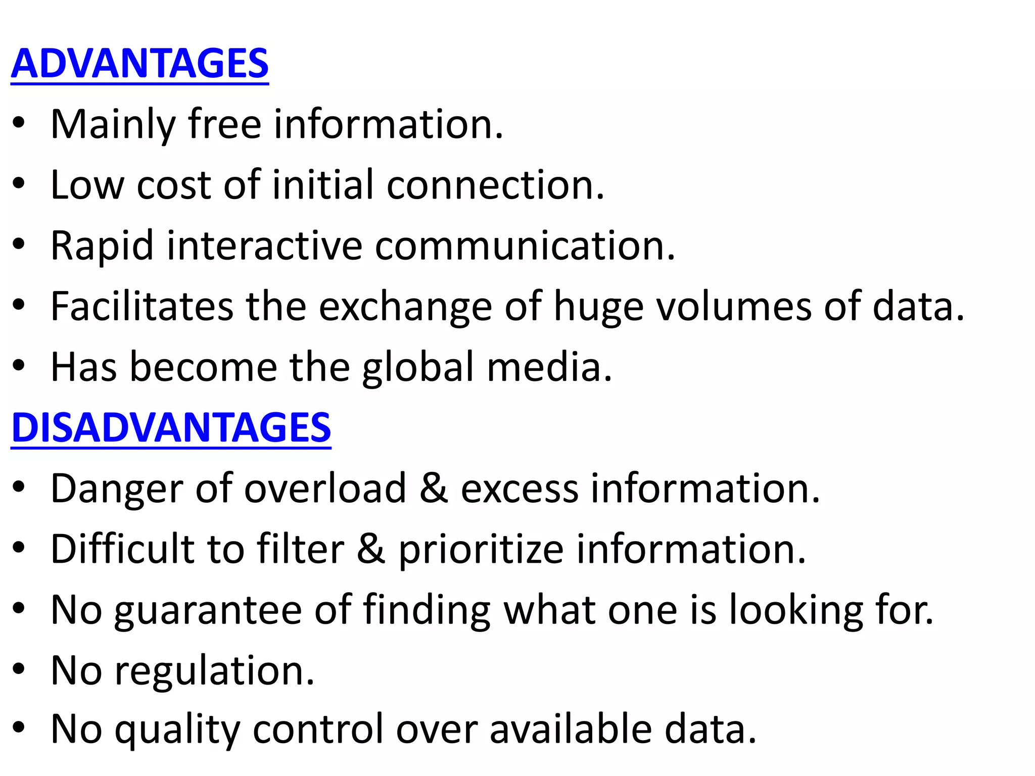 ADVANTAGES
• Mainly free information.
• Low cost of initial connection.
• Rapid interactive communication.
• Facilitates the exchange of huge volumes of data.
• Has become the global media.
DISADVANTAGES
• Danger of overload & excess information.
• Difficult to filter & prioritize information.
• No guarantee of finding what one is looking for.
• No regulation.
• No quality control over available data.
 
