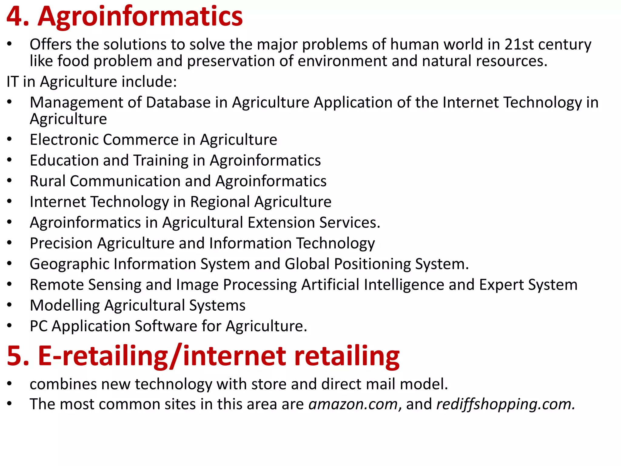 4. Agroinformatics
• Offers the solutions to solve the major problems of human world in 21st century
like food problem and preservation of environment and natural resources.
IT in Agriculture include:
• Management of Database in Agriculture Application of the Internet Technology in
Agriculture
• Electronic Commerce in Agriculture
• Education and Training in Agroinformatics
• Rural Communication and Agroinformatics
• Internet Technology in Regional Agriculture
• Agroinformatics in Agricultural Extension Services.
• Precision Agriculture and Information Technology
• Geographic Information System and Global Positioning System.
• Remote Sensing and Image Processing Artificial Intelligence and Expert System
• Modelling Agricultural Systems
• PC Application Software for Agriculture.
5. E-retailing/internet retailing
• combines new technology with store and direct mail model.
• The most common sites in this area are amazon.com, and rediffshopping.com.
 