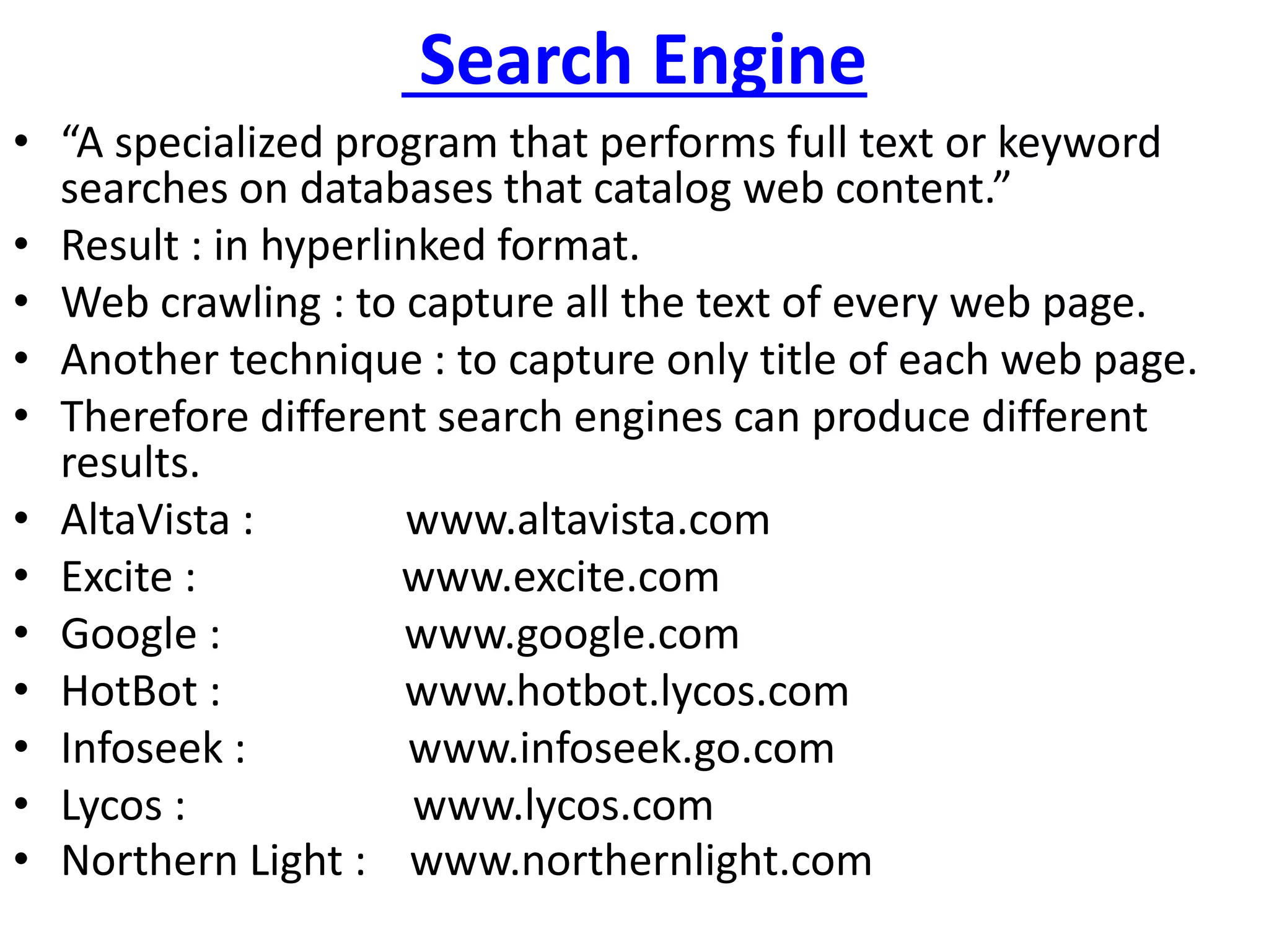 Search Engine
• “A specialized program that performs full text or keyword
searches on databases that catalog web content.”
• Result : in hyperlinked format.
• Web crawling : to capture all the text of every web page.
• Another technique : to capture only title of each web page.
• Therefore different search engines can produce different
results.
• AltaVista : www.altavista.com
• Excite : www.excite.com
• Google : www.google.com
• HotBot : www.hotbot.lycos.com
• Infoseek : www.infoseek.go.com
• Lycos : www.lycos.com
• Northern Light : www.northernlight.com
 