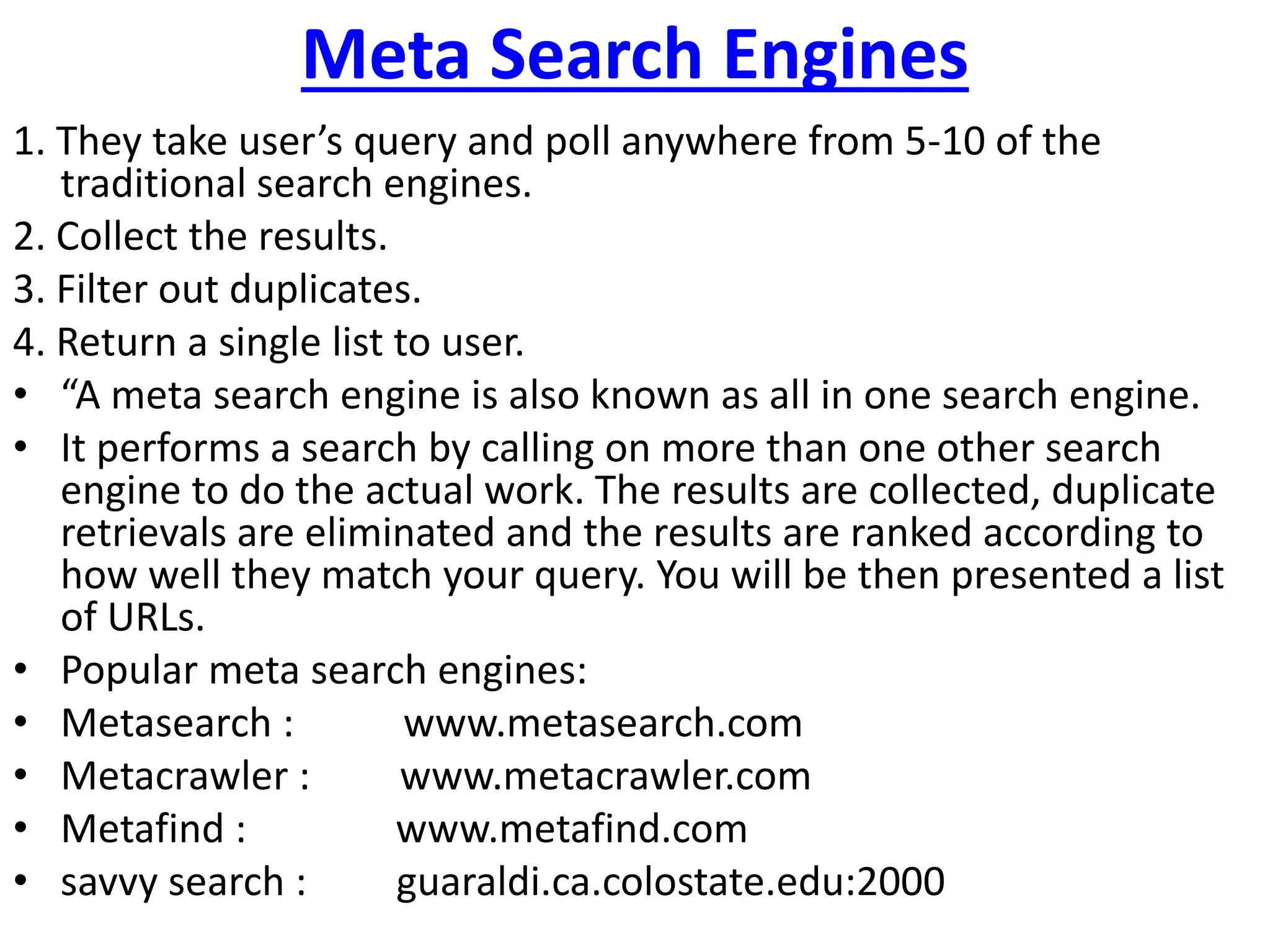 Meta Search Engines
1. They take user’s query and poll anywhere from 5-10 of the
traditional search engines.
2. Collect the results.
3. Filter out duplicates.
4. Return a single list to user.
• “A meta search engine is also known as all in one search engine.
• It performs a search by calling on more than one other search
engine to do the actual work. The results are collected, duplicate
retrievals are eliminated and the results are ranked according to
how well they match your query. You will be then presented a list
of URLs.
• Popular meta search engines:
• Metasearch : www.metasearch.com
• Metacrawler : www.metacrawler.com
• Metafind : www.metafind.com
• savvy search : guaraldi.ca.colostate.edu:2000
 