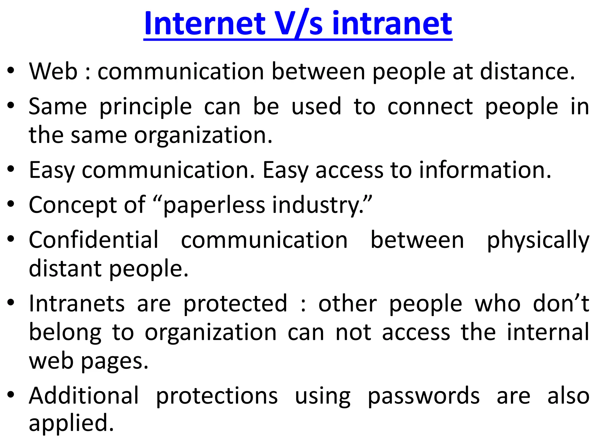 Internet V/s intranet
• Web : communication between people at distance.
• Same principle can be used to connect people in
the same organization.
• Easy communication. Easy access to information.
• Concept of “paperless industry.”
• Confidential communication between physically
distant people.
• Intranets are protected : other people who don’t
belong to organization can not access the internal
web pages.
• Additional protections using passwords are also
applied.
 