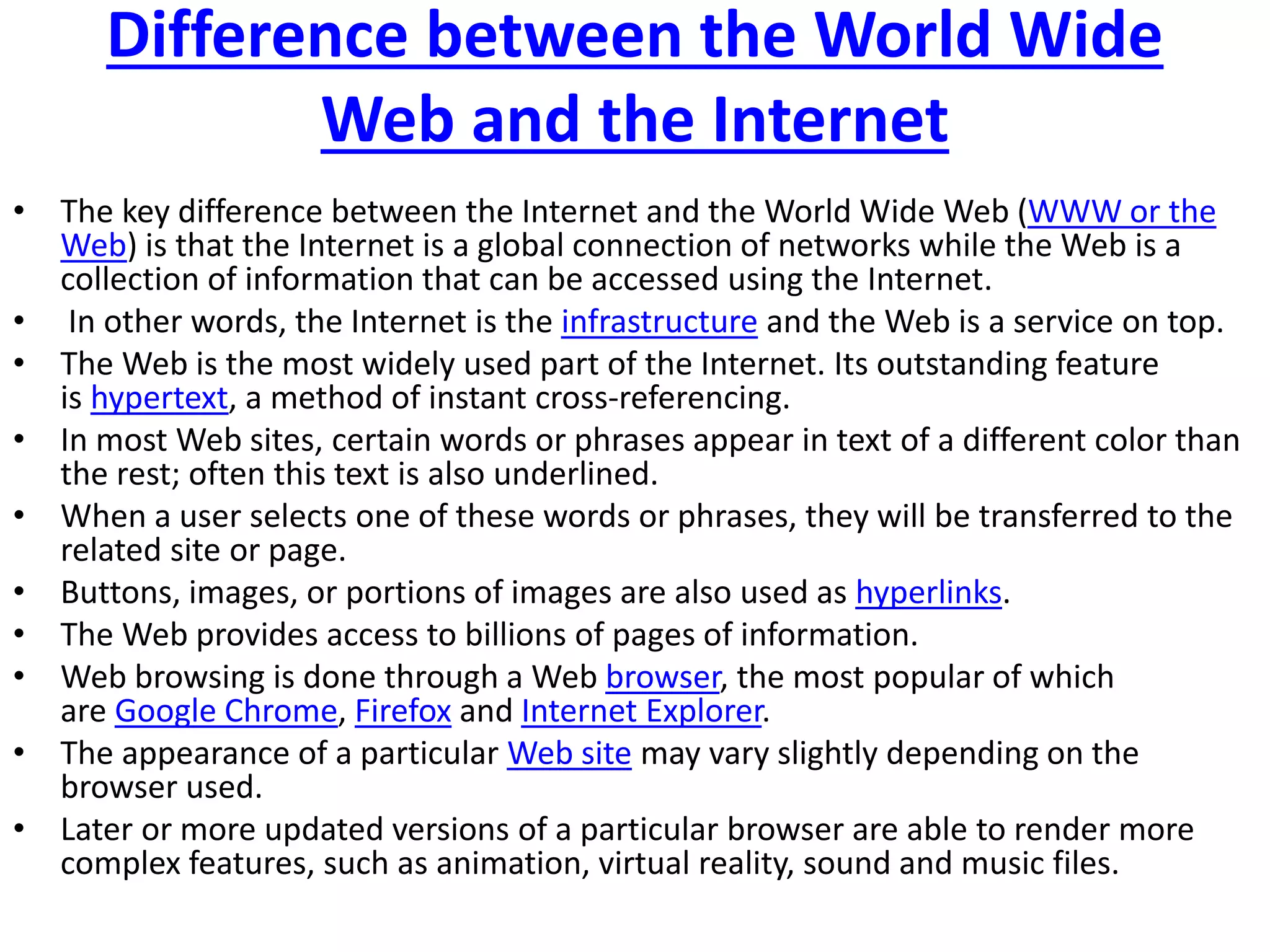 Difference between the World Wide
Web and the Internet
• The key difference between the Internet and the World Wide Web (WWW or the
Web) is that the Internet is a global connection of networks while the Web is a
collection of information that can be accessed using the Internet.
• In other words, the Internet is the infrastructure and the Web is a service on top.
• The Web is the most widely used part of the Internet. Its outstanding feature
is hypertext, a method of instant cross-referencing.
• In most Web sites, certain words or phrases appear in text of a different color than
the rest; often this text is also underlined.
• When a user selects one of these words or phrases, they will be transferred to the
related site or page.
• Buttons, images, or portions of images are also used as hyperlinks.
• The Web provides access to billions of pages of information.
• Web browsing is done through a Web browser, the most popular of which
are Google Chrome, Firefox and Internet Explorer.
• The appearance of a particular Web site may vary slightly depending on the
browser used.
• Later or more updated versions of a particular browser are able to render more
complex features, such as animation, virtual reality, sound and music files.
 