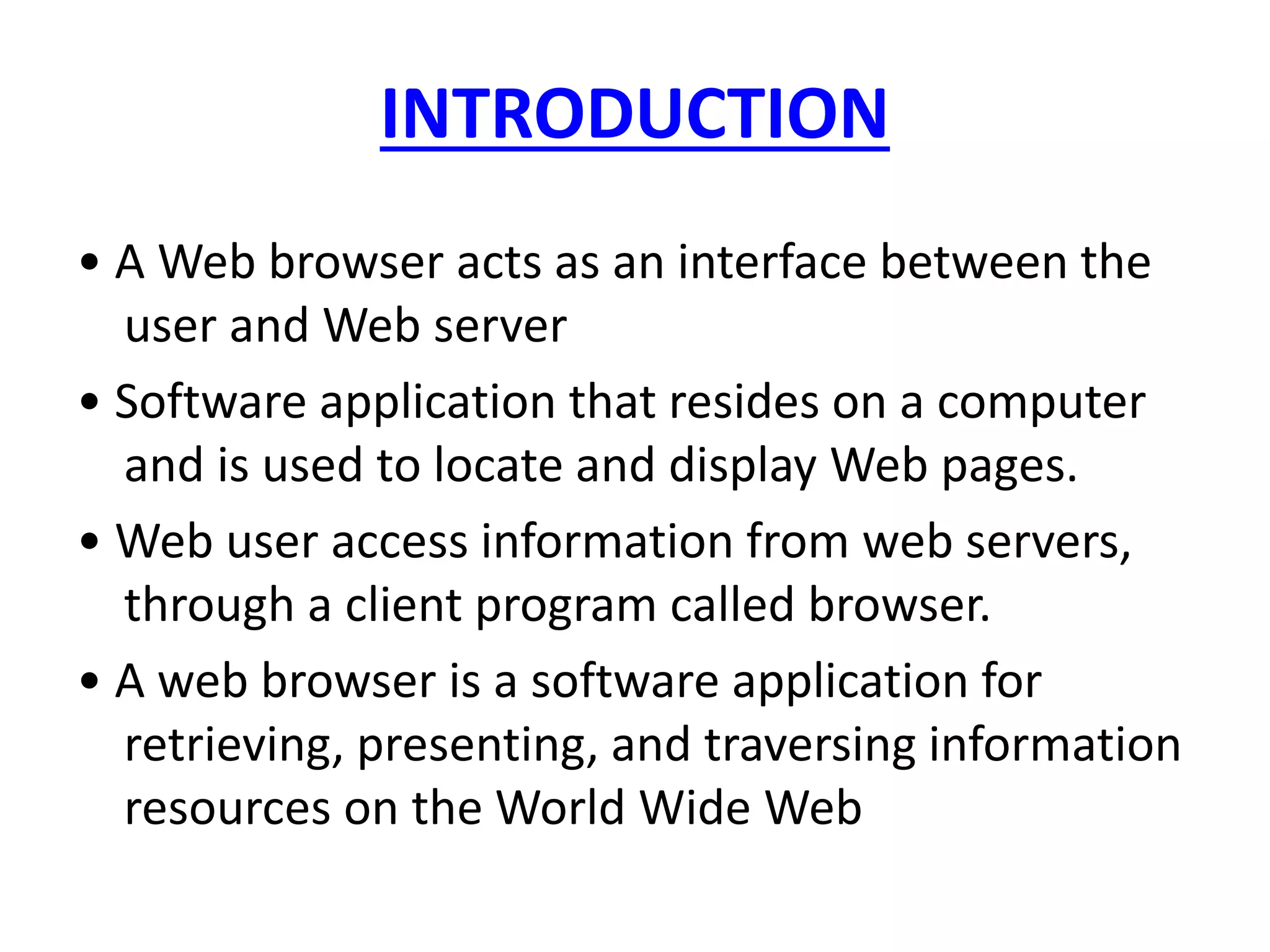 INTRODUCTION
• A Web browser acts as an interface between the
user and Web server
• Software application that resides on a computer
and is used to locate and display Web pages.
• Web user access information from web servers,
through a client program called browser.
• A web browser is a software application for
retrieving, presenting, and traversing information
resources on the World Wide Web
 