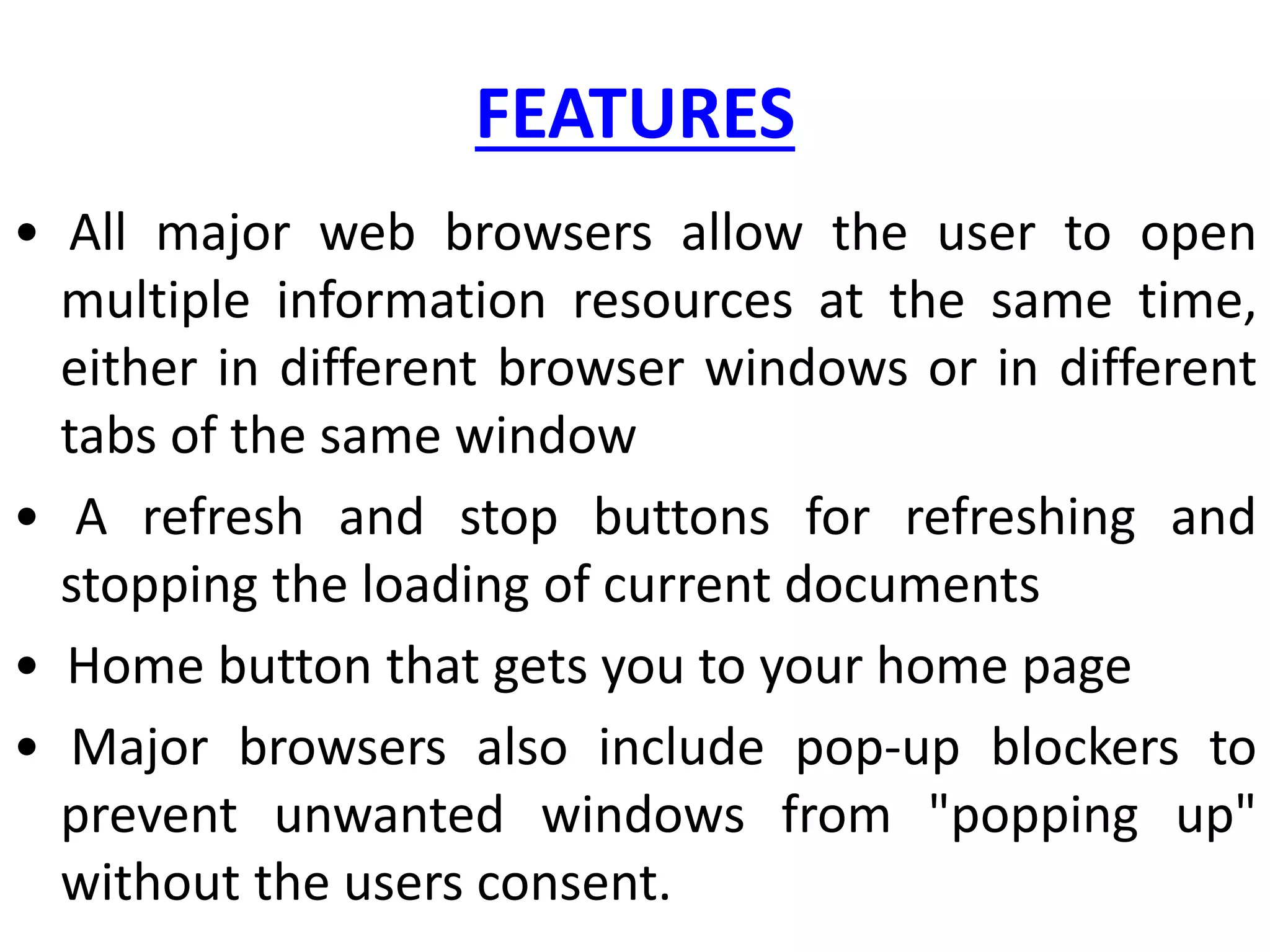 FEATURES
• All major web browsers allow the user to open
multiple information resources at the same time,
either in different browser windows or in different
tabs of the same window
• A refresh and stop buttons for refreshing and
stopping the loading of current documents
• Home button that gets you to your home page
• Major browsers also include pop-up blockers to
prevent unwanted windows from "popping up"
without the users consent.
 