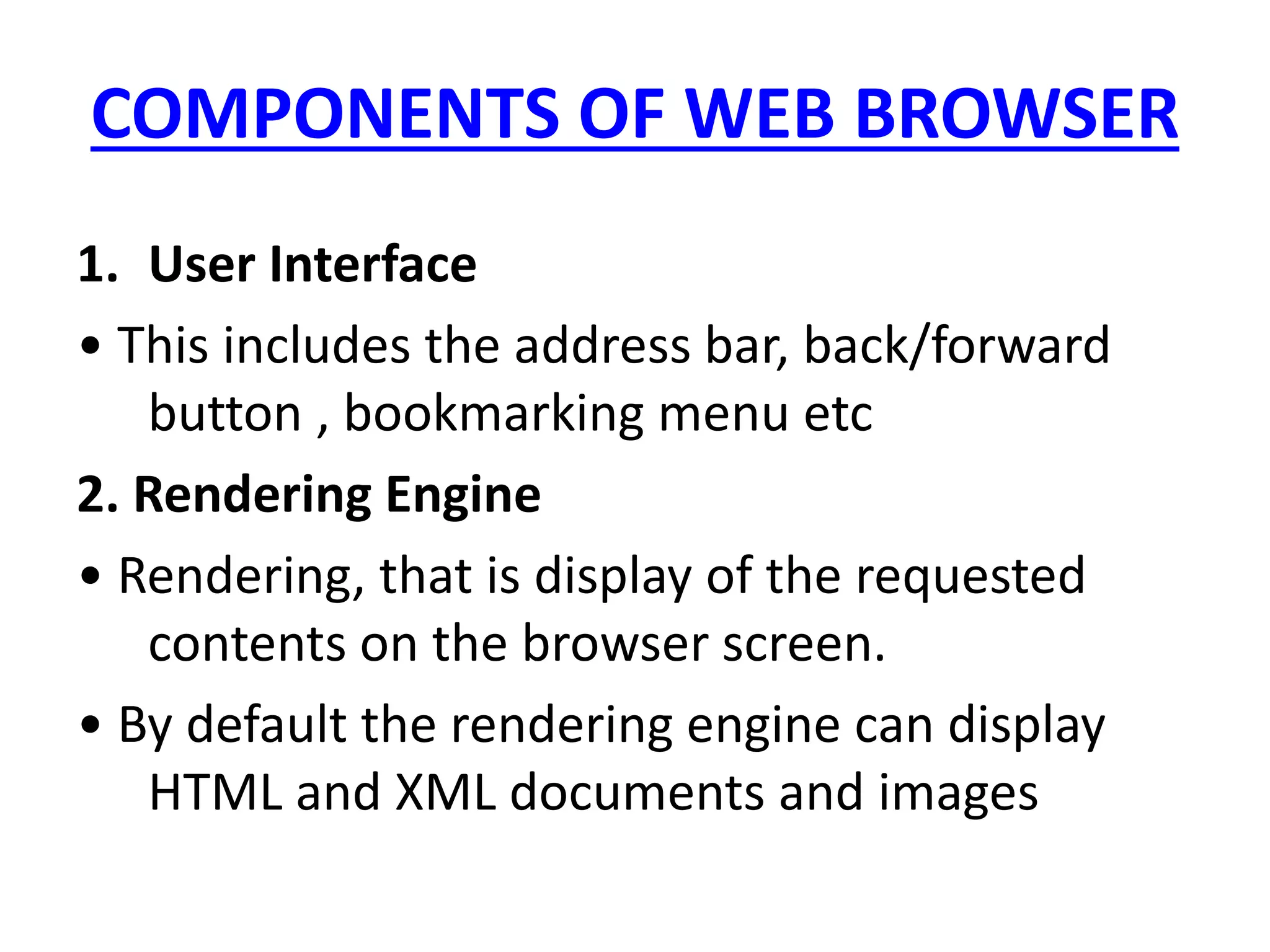 COMPONENTS OF WEB BROWSER
1. User Interface
• This includes the address bar, back/forward
button , bookmarking menu etc
2. Rendering Engine
• Rendering, that is display of the requested
contents on the browser screen.
• By default the rendering engine can display
HTML and XML documents and images
 