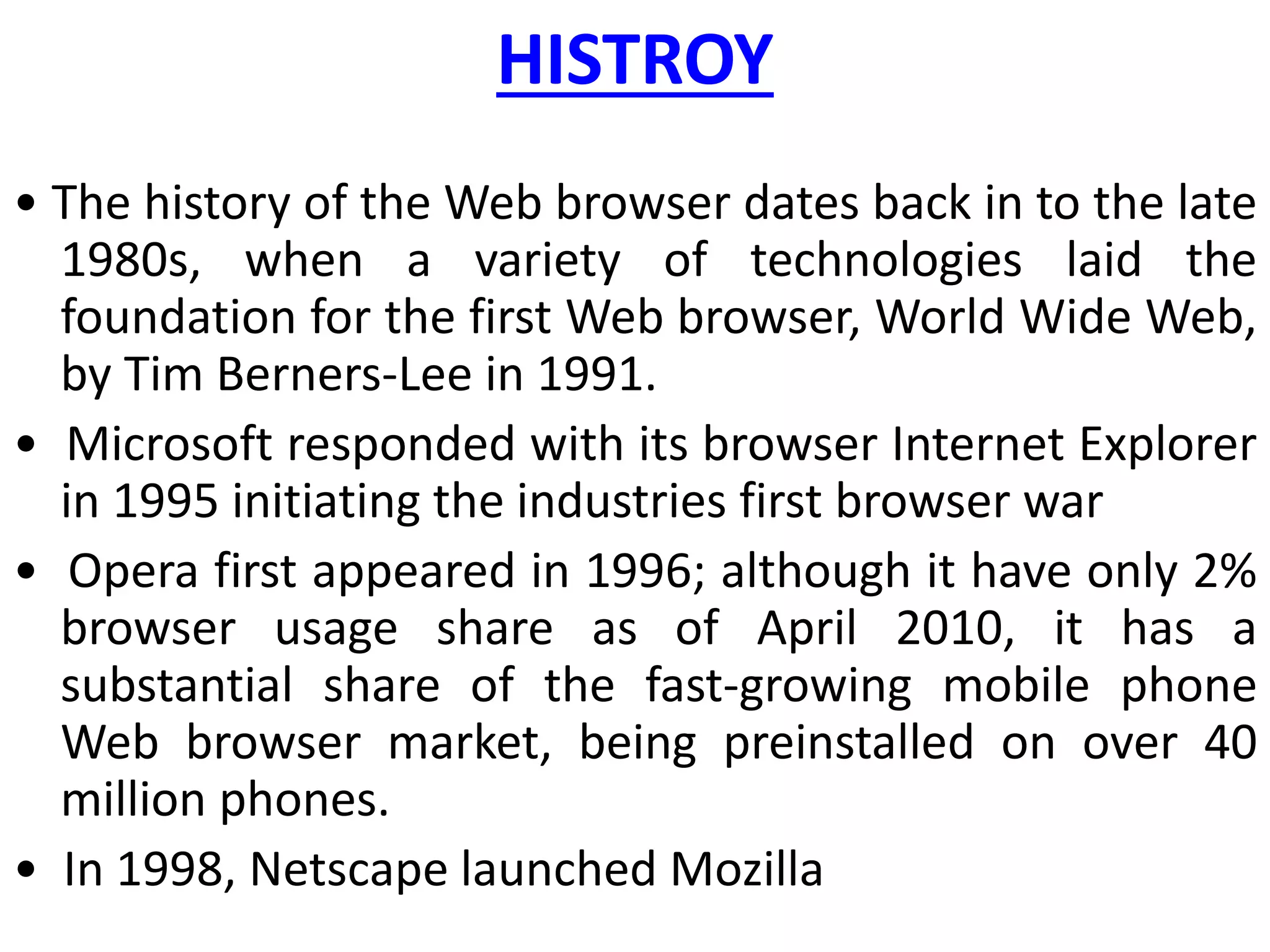HISTROY
• The history of the Web browser dates back in to the late
1980s, when a variety of technologies laid the
foundation for the first Web browser, World Wide Web,
by Tim Berners-Lee in 1991.
• Microsoft responded with its browser Internet Explorer
in 1995 initiating the industries first browser war
• Opera first appeared in 1996; although it have only 2%
browser usage share as of April 2010, it has a
substantial share of the fast-growing mobile phone
Web browser market, being preinstalled on over 40
million phones.
• In 1998, Netscape launched Mozilla
 